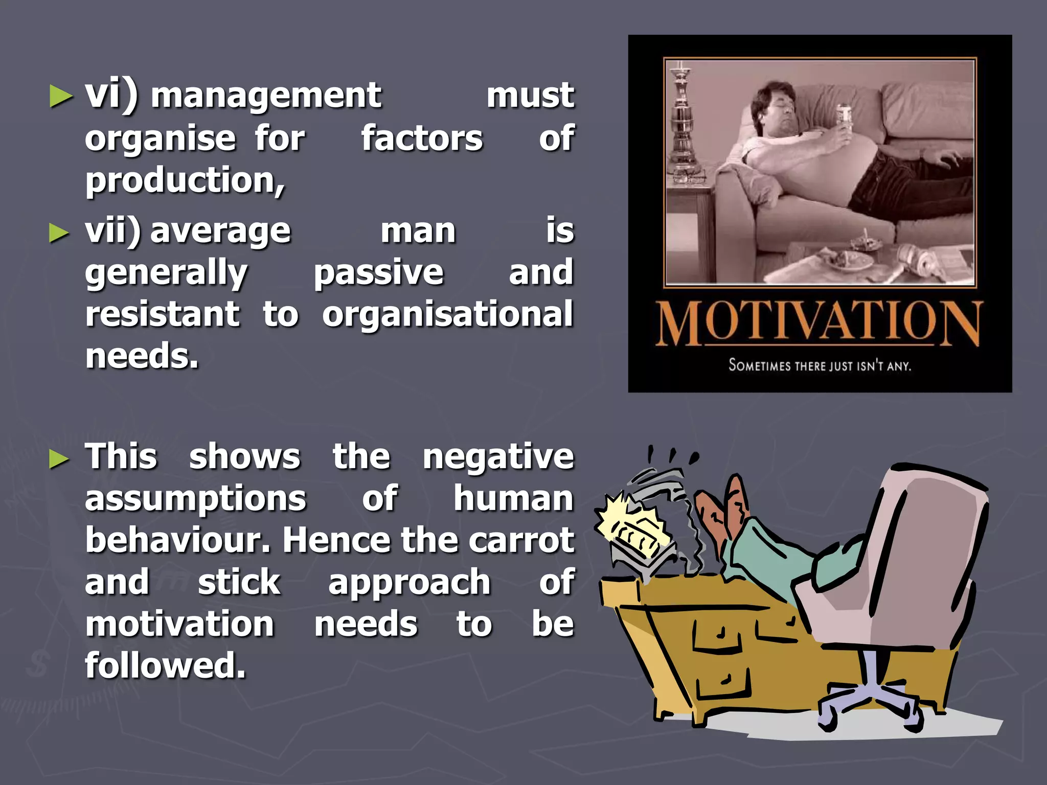 ► vi) management           must
    organise for   factors   of
    production,
►   vii) average    man      is
    generally    passive   and
    resistant to organisational
    needs.

►   This shows the negative
    assumptions    of   human
    behaviour. Hence the carrot
    and stick approach of
    motivation needs to be
    followed.
 