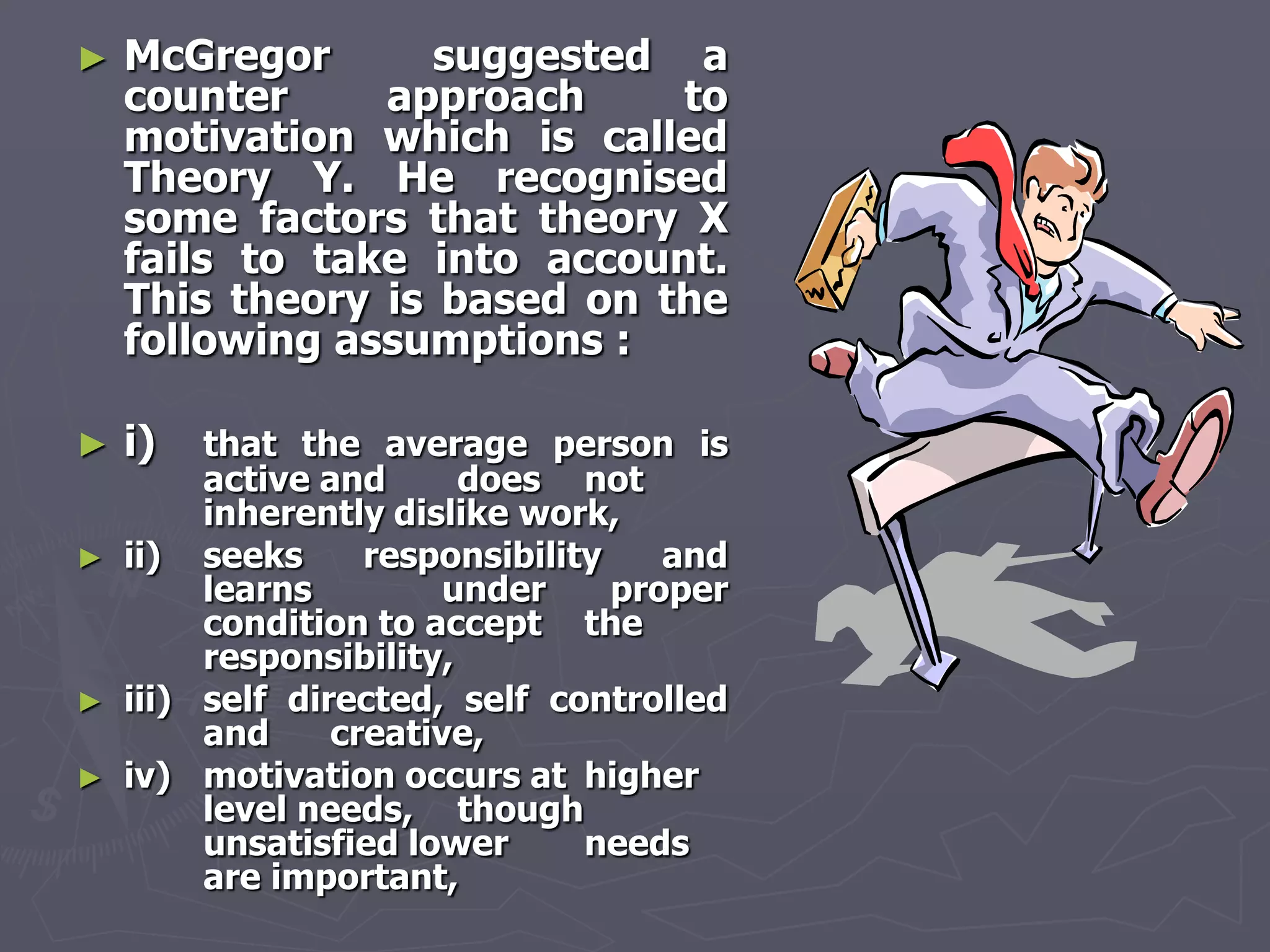 ►   McGregor       suggested a
    counter     approach     to
    motivation which is called
    Theory Y. He recognised
    some factors that theory X
    fails to take into account.
    This theory is based on the
    following assumptions :

►   i)   that the average person is
         active and      does not
         inherently dislike work,
►   ii) seeks      responsibility    and
         learns         under     proper
         condition to accept the
         responsibility,
►   iii) self directed, self controlled
         and     creative,
►   iv) motivation occurs at higher
         level needs, though
         unsatisfied lower      needs
         are important,
 