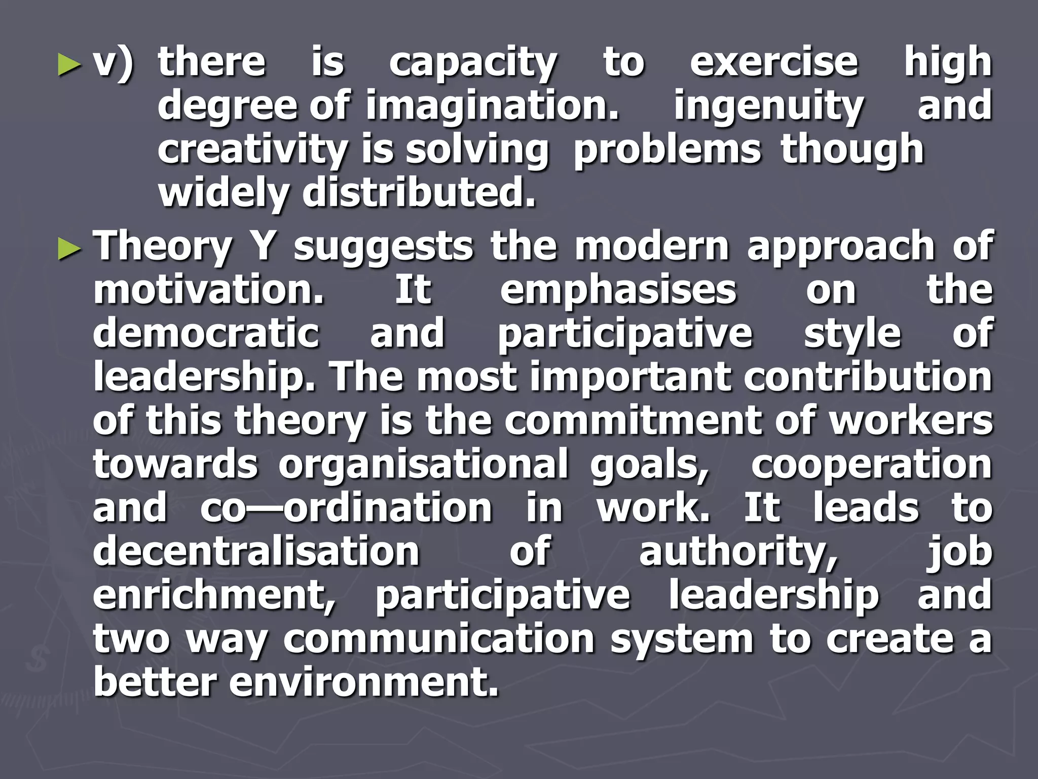 ► v)  there is capacity to exercise high
      degree of imagination. ingenuity and
      creativity is solving problems though
      widely distributed.
► Theory Y suggests the modern approach of
  motivation.      It    emphasises    on   the
  democratic and participative style of
  leadership. The most important contribution
  of this theory is the commitment of workers
  towards organisational goals, cooperation
  and co—ordination in work. It leads to
  decentralisation       of    authority,   job
  enrichment, participative leadership and
  two way communication system to create a
  better environment.
 