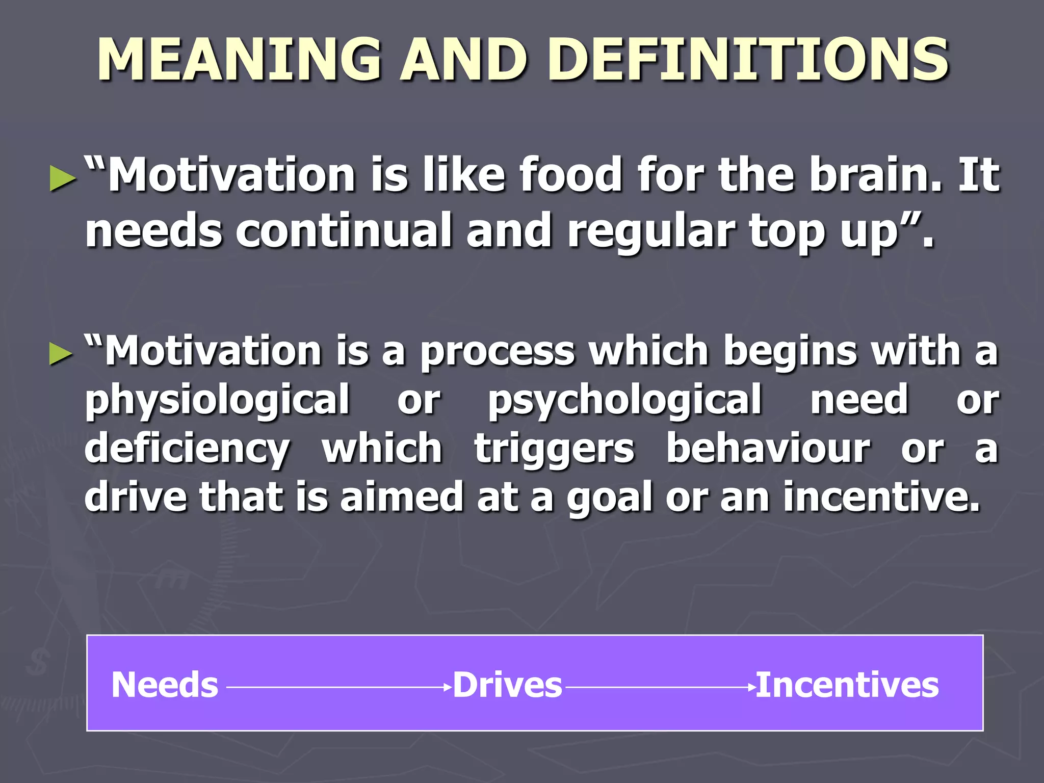 MEANING AND DEFINITIONS
► ―Motivationis like food for the brain. It
 needs continual and regular top up‖.

► ―Motivation  is a process which begins with a
 physiological or psychological need or
 deficiency which triggers behaviour or a
 drive that is aimed at a goal or an incentive.



   Needs           Drives         Incentives
 