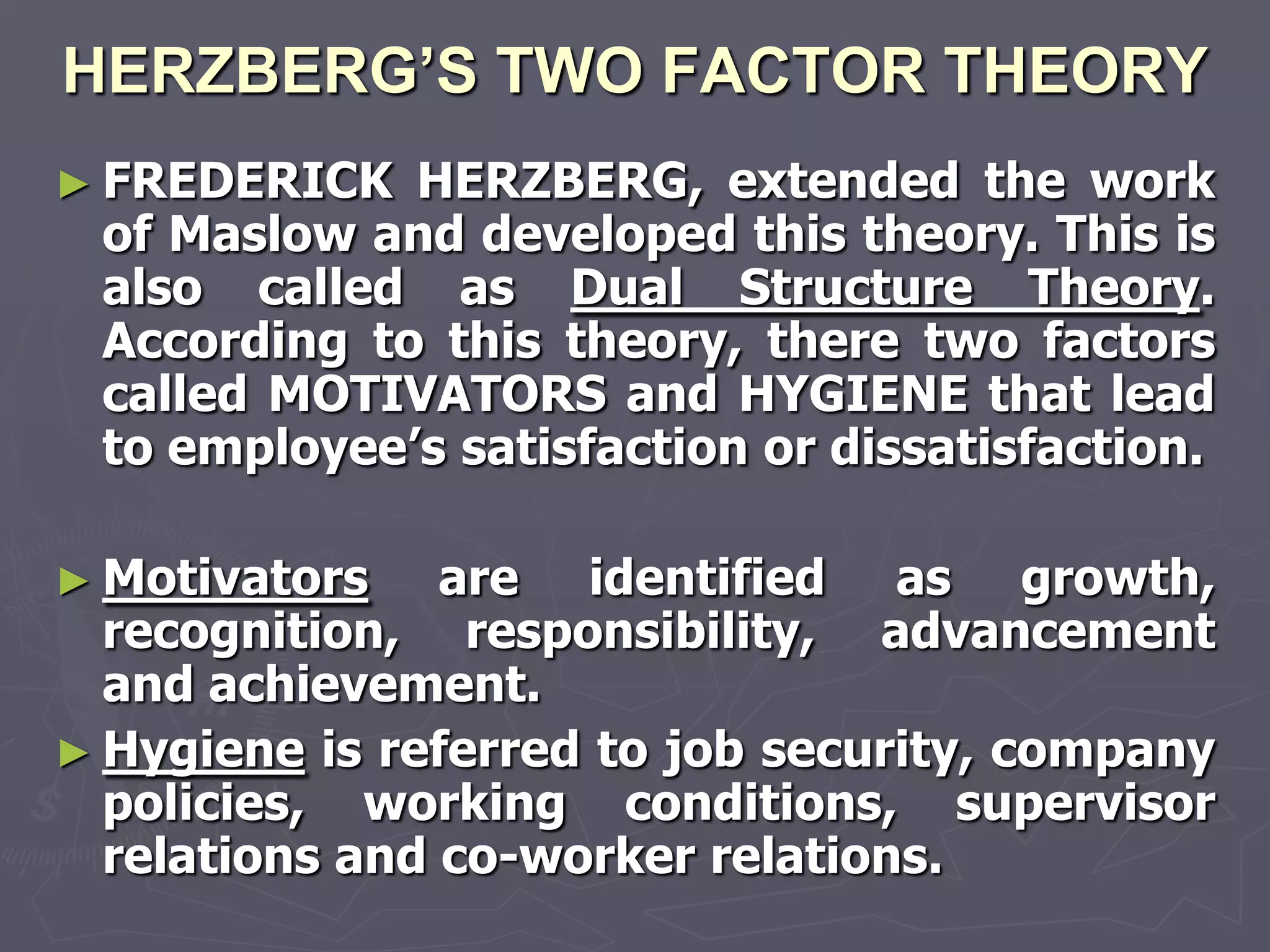 HERZBERG’S TWO FACTOR THEORY
► FREDERICK  HERZBERG, extended the work
 of Maslow and developed this theory. This is
 also called as Dual Structure Theory.
 According to this theory, there two factors
 called MOTIVATORS and HYGIENE that lead
 to employee‘s satisfaction or dissatisfaction.

► Motivators    are identified as growth,
  recognition, responsibility, advancement
  and achievement.
► Hygiene is referred to job security, company
  policies, working conditions, supervisor
  relations and co-worker relations.
 