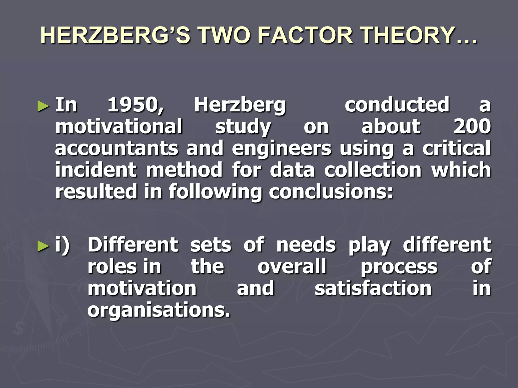 HERZBERG’S TWO FACTOR THEORY…

► In   1950, Herzberg          conducted a
  motivational     study   on    about  200
  accountants and engineers using a critical
  incident method for data collection which
  resulted in following conclusions:

► i)   Different sets of needs play different
       roles in the     overall   process  of
       motivation     and    satisfaction  in
       organisations.
 