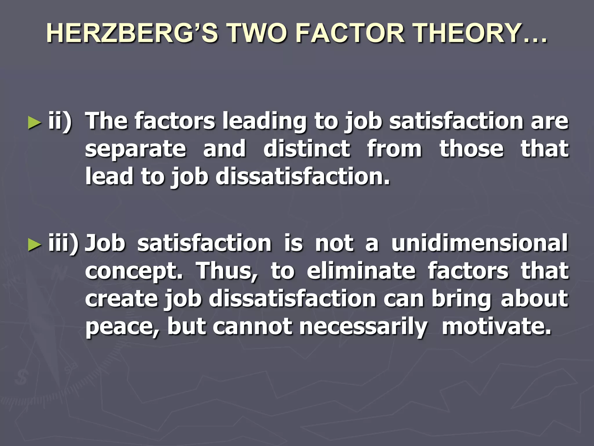 HERZBERG’S TWO FACTOR THEORY…


► ii)    The factors leading to job satisfaction are
         separate and distinct from those that
         lead to job dissatisfaction.

► iii)   Job satisfaction is not a unidimensional
         concept. Thus, to eliminate factors that
         create job dissatisfaction can bring about
         peace, but cannot necessarily motivate.
 