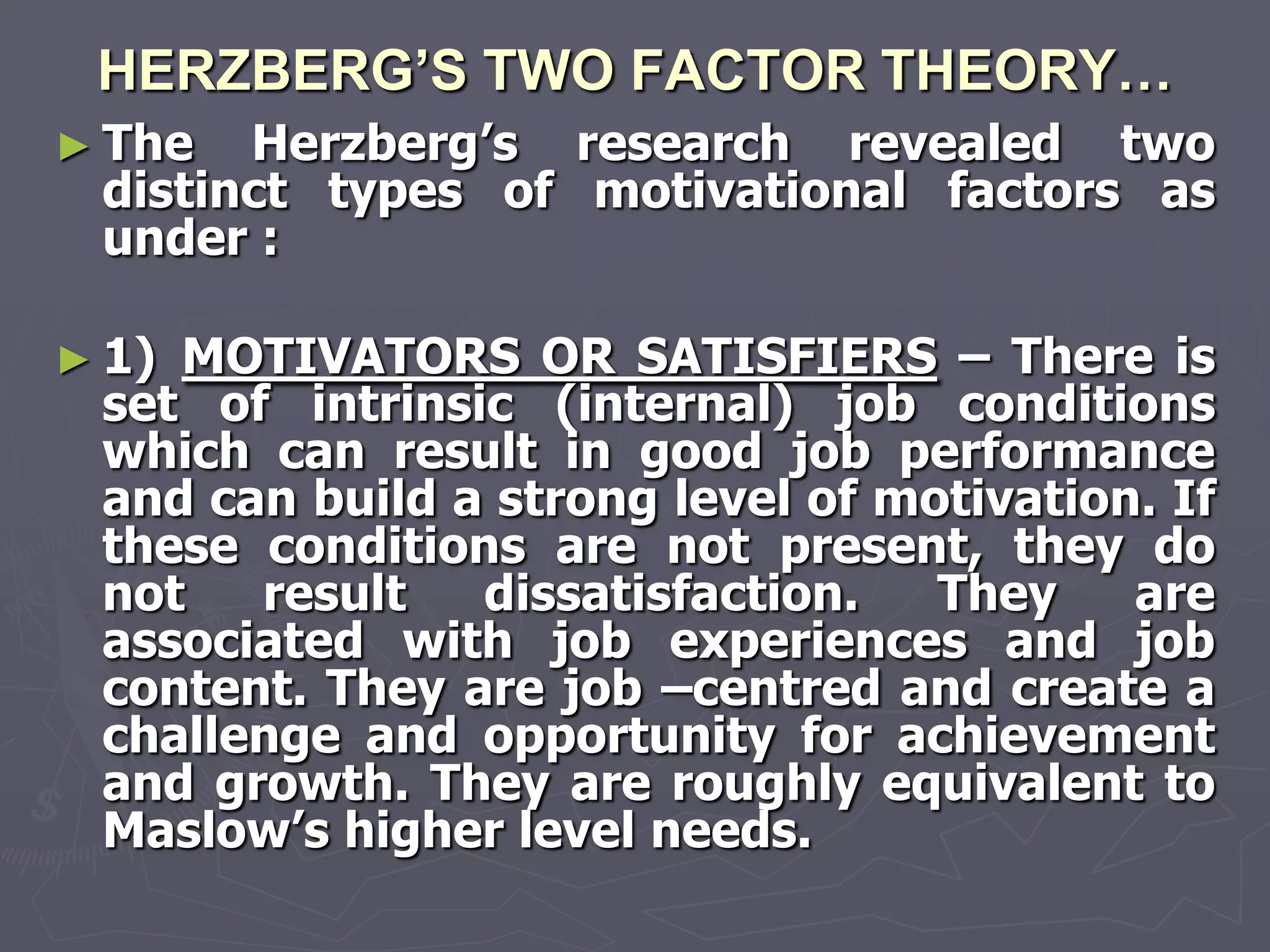 HERZBERG’S TWO FACTOR THEORY…
► The  Herzberg‘s research revealed two
 distinct types of motivational factors as
 under :

► 1)MOTIVATORS OR SATISFIERS – There is
 set of intrinsic (internal) job conditions
 which can result in good job performance
 and can build a strong level of motivation. If
 these conditions are not present, they do
 not   result   dissatisfaction.   They    are
 associated with job experiences and job
 content. They are job –centred and create a
 challenge and opportunity for achievement
 and growth. They are roughly equivalent to
 Maslow‘s higher level needs.
 
