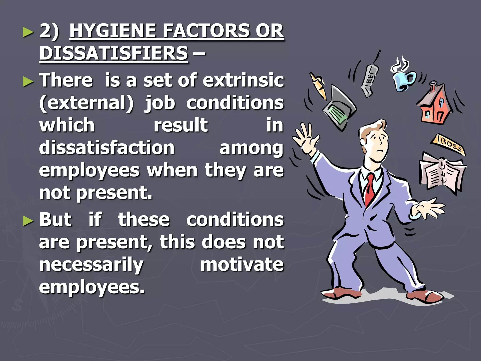 ► 2) HYGIENE FACTORS OR
  DISSATISFIERS –
► There is a set of extrinsic
  (external) job conditions
  which        result      in
  dissatisfaction     among
  employees when they are
  not present.
► But if these conditions
  are present, this does not
  necessarily       motivate
  employees.
 