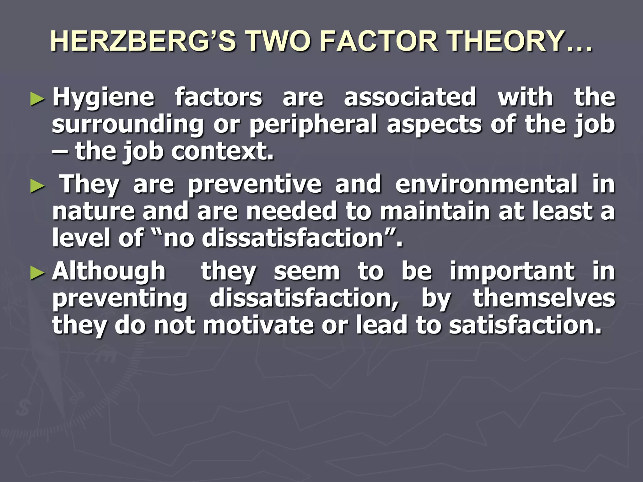 HERZBERG’S TWO FACTOR THEORY…
► Hygiene    factors are associated with the
  surrounding or peripheral aspects of the job
  – the job context.
► They are preventive and environmental in
  nature and are needed to maintain at least a
  level of ―no dissatisfaction‖.
► Although     they seem to be important in
  preventing dissatisfaction, by themselves
  they do not motivate or lead to satisfaction.
 