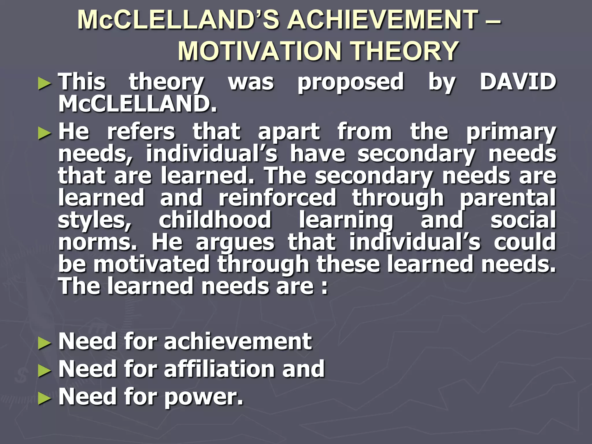 McCLELLAND’S ACHIEVEMENT –
         MOTIVATION THEORY
► This   theory was proposed by DAVID
  McCLELLAND.
► He refers that apart from the primary
  needs, individual‘s have secondary needs
  that are learned. The secondary needs are
  learned and reinforced through parental
  styles, childhood learning and social
  norms. He argues that individual‘s could
  be motivated through these learned needs.
  The learned needs are :

► Need   for achievement
► Need   for affiliation and
► Need   for power.
 