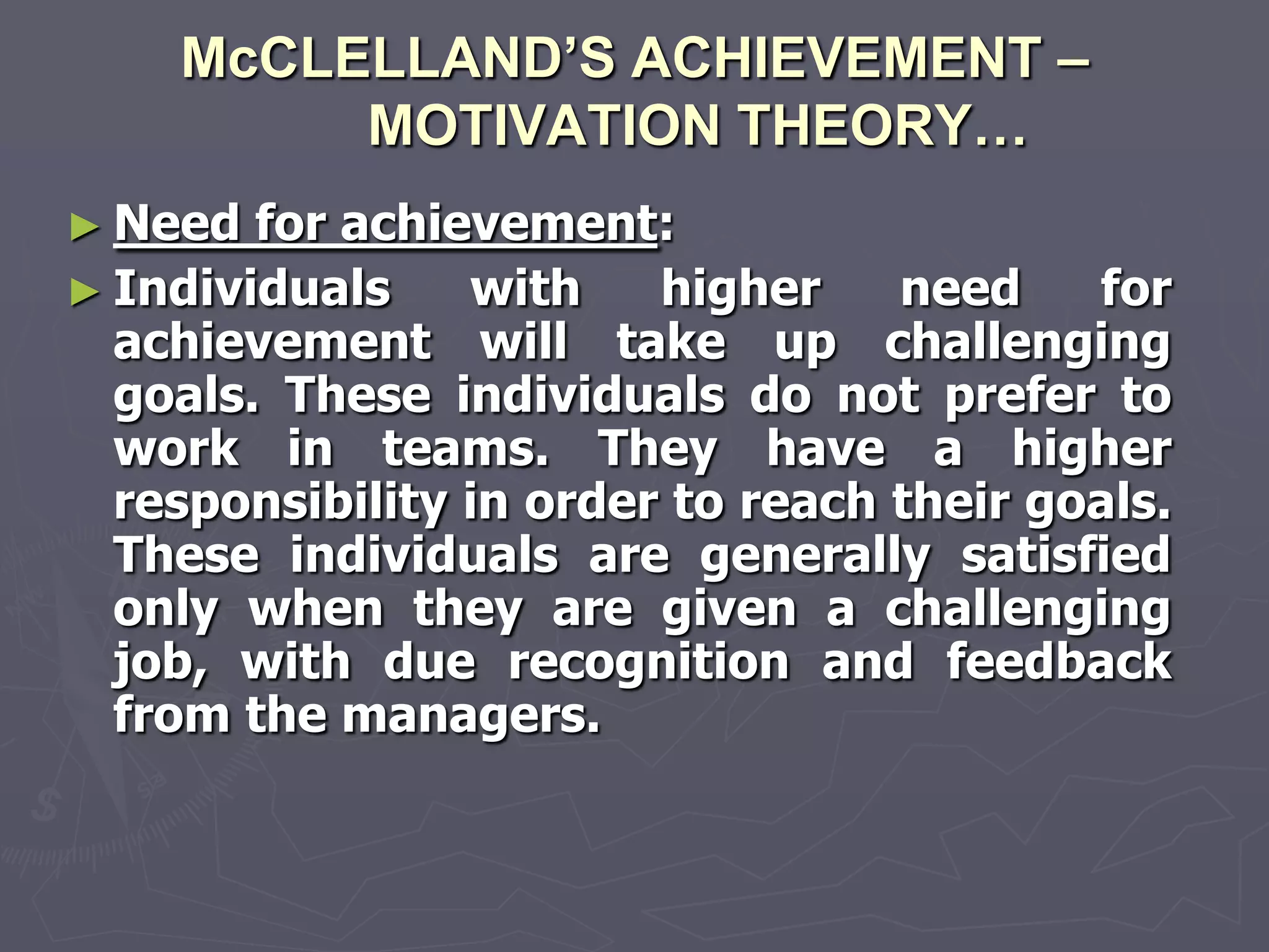 McCLELLAND’S ACHIEVEMENT –
         MOTIVATION THEORY…
► Need  for achievement:
► Individuals    with    higher    need    for
  achievement will take up challenging
  goals. These individuals do not prefer to
  work in teams. They have a higher
  responsibility in order to reach their goals.
  These individuals are generally satisfied
  only when they are given a challenging
  job, with due recognition and feedback
  from the managers.
 
