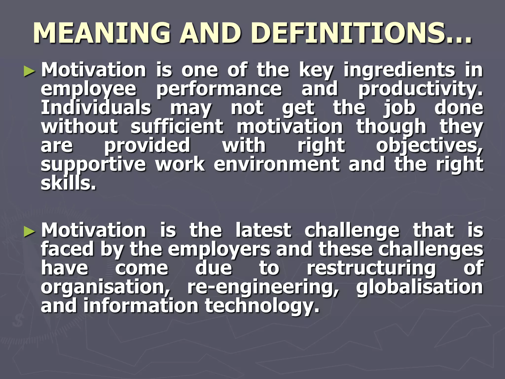 MEANING AND DEFINITIONS…
► Motivation  is one of the key ingredients in
 employee performance and productivity.
 Individuals may not get the job done
 without sufficient motivation though they
 are     provided   with    right  objectives,
 supportive work environment and the right
 skills.

► Motivation is the latest challenge that is
 faced by the employers and these challenges
 have come due to restructuring of
 organisation, re-engineering, globalisation
 and information technology.
 