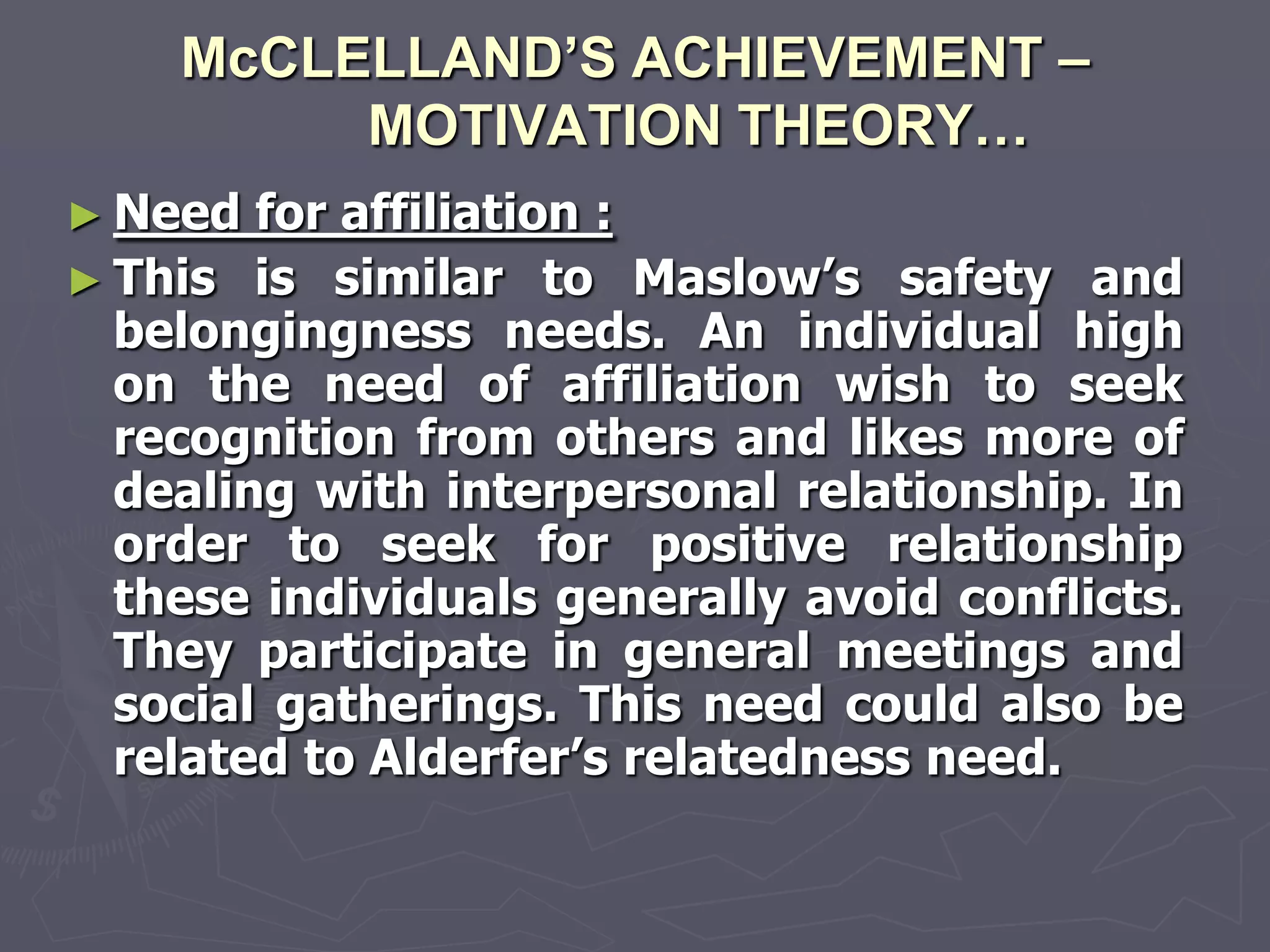 McCLELLAND’S ACHIEVEMENT –
         MOTIVATION THEORY…
► Need  for affiliation :
► This is similar to Maslow‘s safety and
  belongingness needs. An individual high
  on the need of affiliation wish to seek
  recognition from others and likes more of
  dealing with interpersonal relationship. In
  order to seek for positive relationship
  these individuals generally avoid conflicts.
  They participate in general meetings and
  social gatherings. This need could also be
  related to Alderfer‘s relatedness need.
 