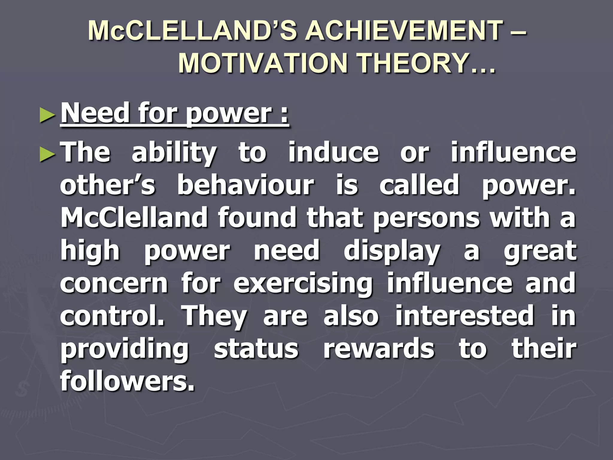 McCLELLAND’S ACHIEVEMENT –
        MOTIVATION THEORY…
► Need  for power :
► The ability to induce or influence
  other‘s behaviour is called power.
  McClelland found that persons with a
  high power need display a great
  concern for exercising influence and
  control. They are also interested in
  providing status rewards to their
  followers.
 