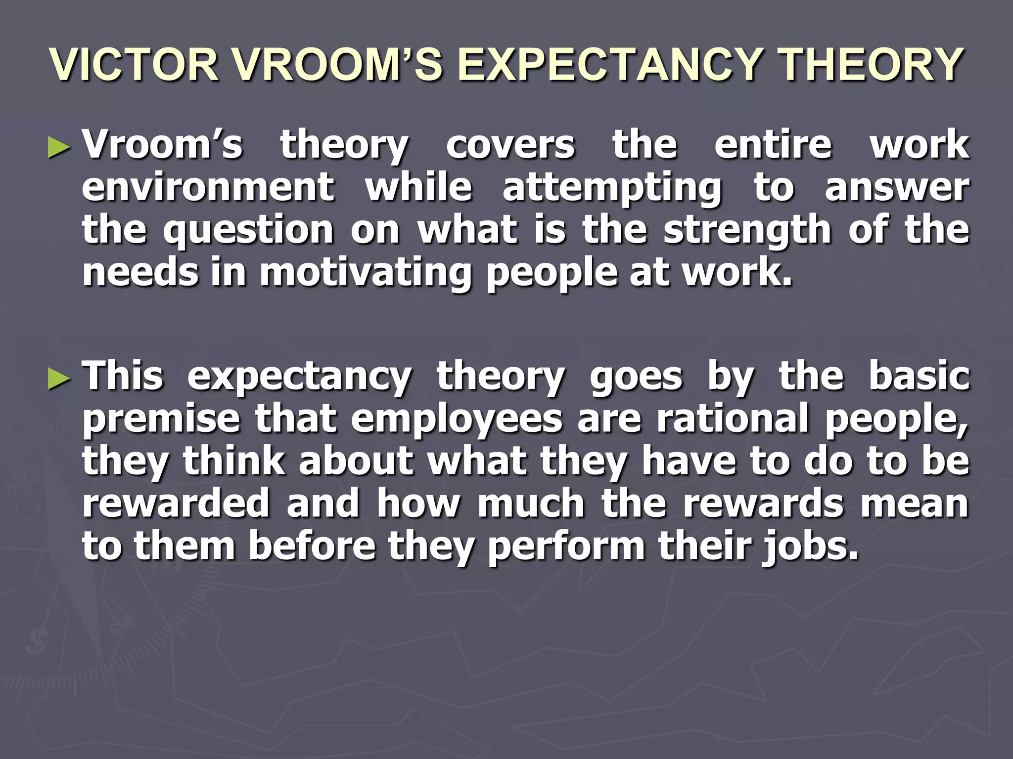 VICTOR VROOM’S EXPECTANCY THEORY
► Vroom‘s  theory covers the entire work
 environment while attempting to answer
 the question on what is the strength of the
 needs in motivating people at work.

► This expectancy theory goes by the basic
 premise that employees are rational people,
 they think about what they have to do to be
 rewarded and how much the rewards mean
 to them before they perform their jobs.
 