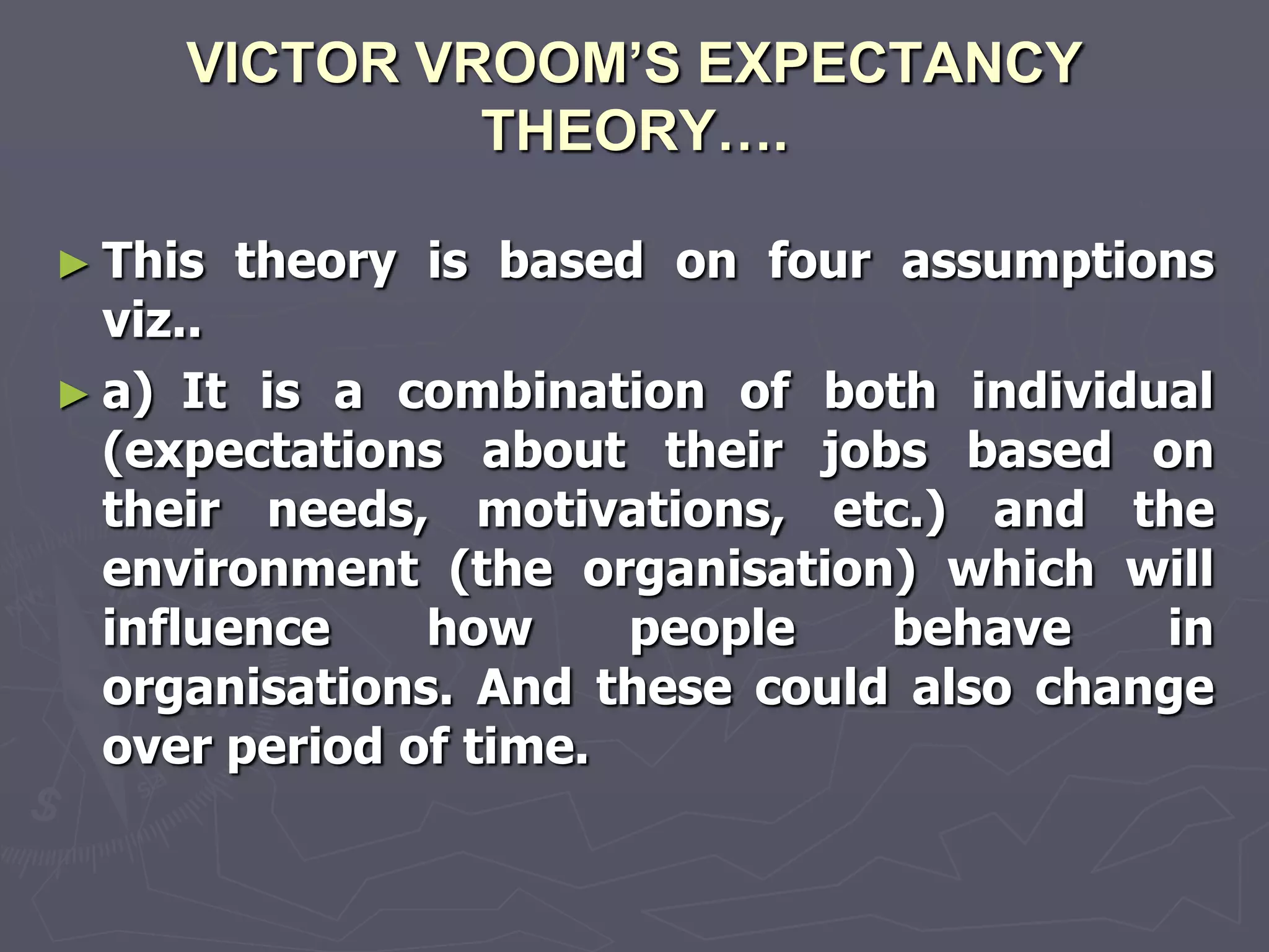 VICTOR VROOM’S EXPECTANCY
              THEORY….

► This   theory is based on four assumptions
  viz..
► a) It is a combination of both individual
  (expectations about their jobs based on
  their needs, motivations, etc.) and the
  environment (the organisation) which will
  influence    how     people   behave    in
  organisations. And these could also change
  over period of time.
 