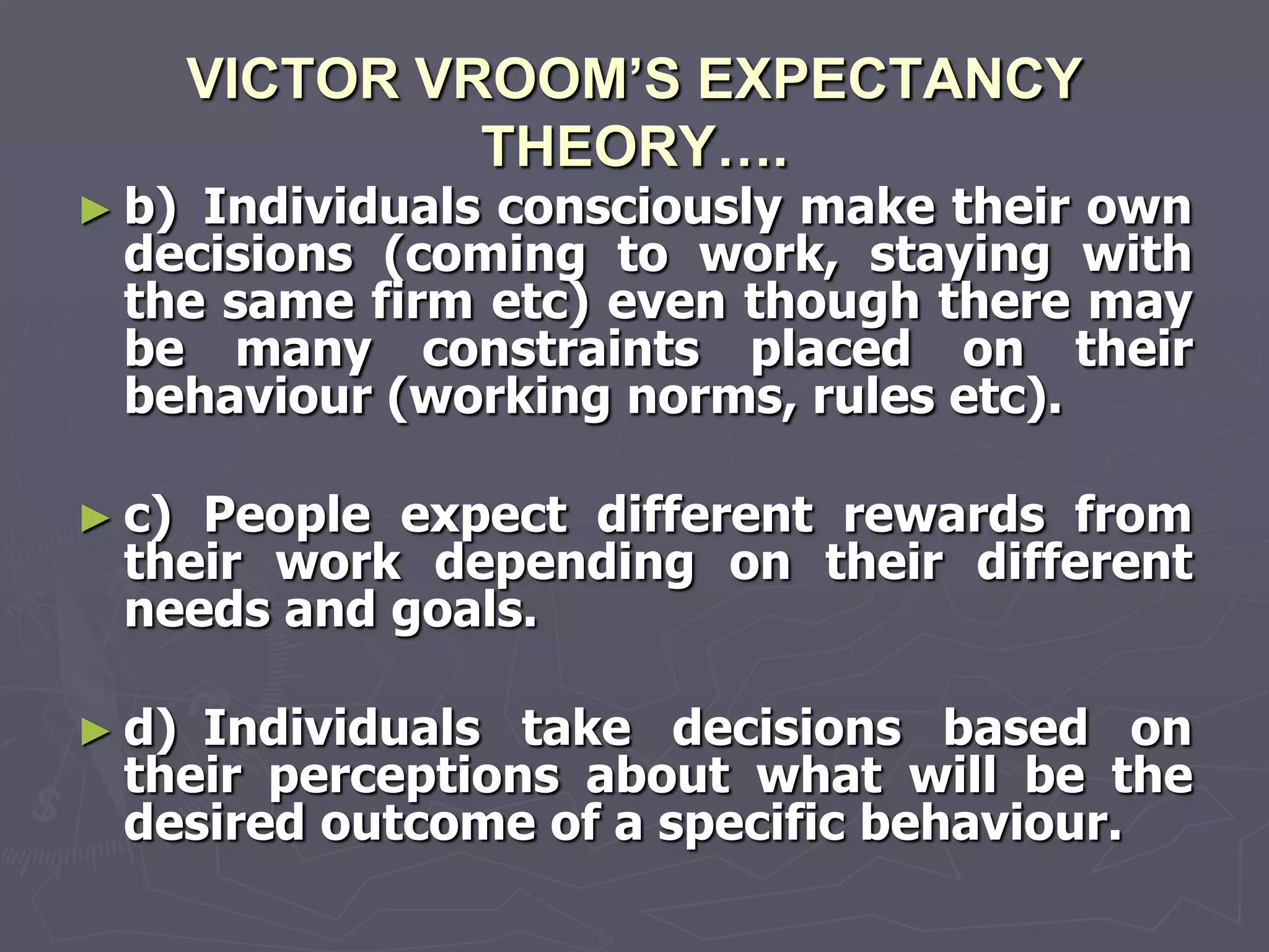 VICTOR VROOM’S EXPECTANCY
                THEORY….
► b)Individuals consciously make their own
 decisions (coming to work, staying with
 the same firm etc) even though there may
 be many constraints placed on their
 behaviour (working norms, rules etc).

► c)People expect different rewards from
 their work depending on their different
 needs and goals.

► d)Individuals take decisions based on
 their perceptions about what will be the
 desired outcome of a specific behaviour.
 