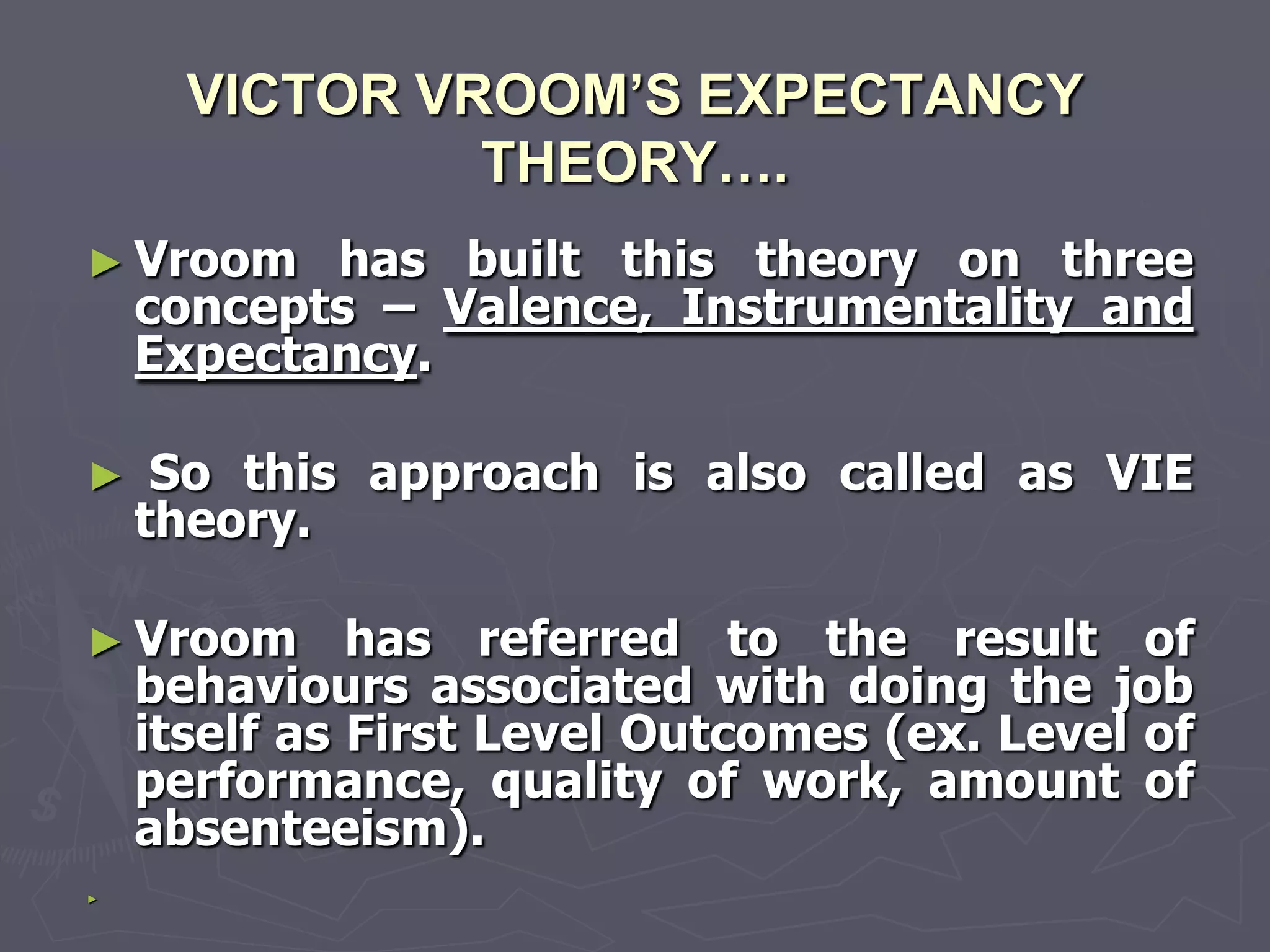 VICTOR VROOM’S EXPECTANCY
               THEORY….
► Vroom    has built this theory on three
    concepts – Valence, Instrumentality and
    Expectancy.

►    So this approach is also called as VIE
    theory.

► Vroom       has referred to the result of
    behaviours associated with doing the job
    itself as First Level Outcomes (ex. Level of
    performance, quality of work, amount of
    absenteeism).
►
 
