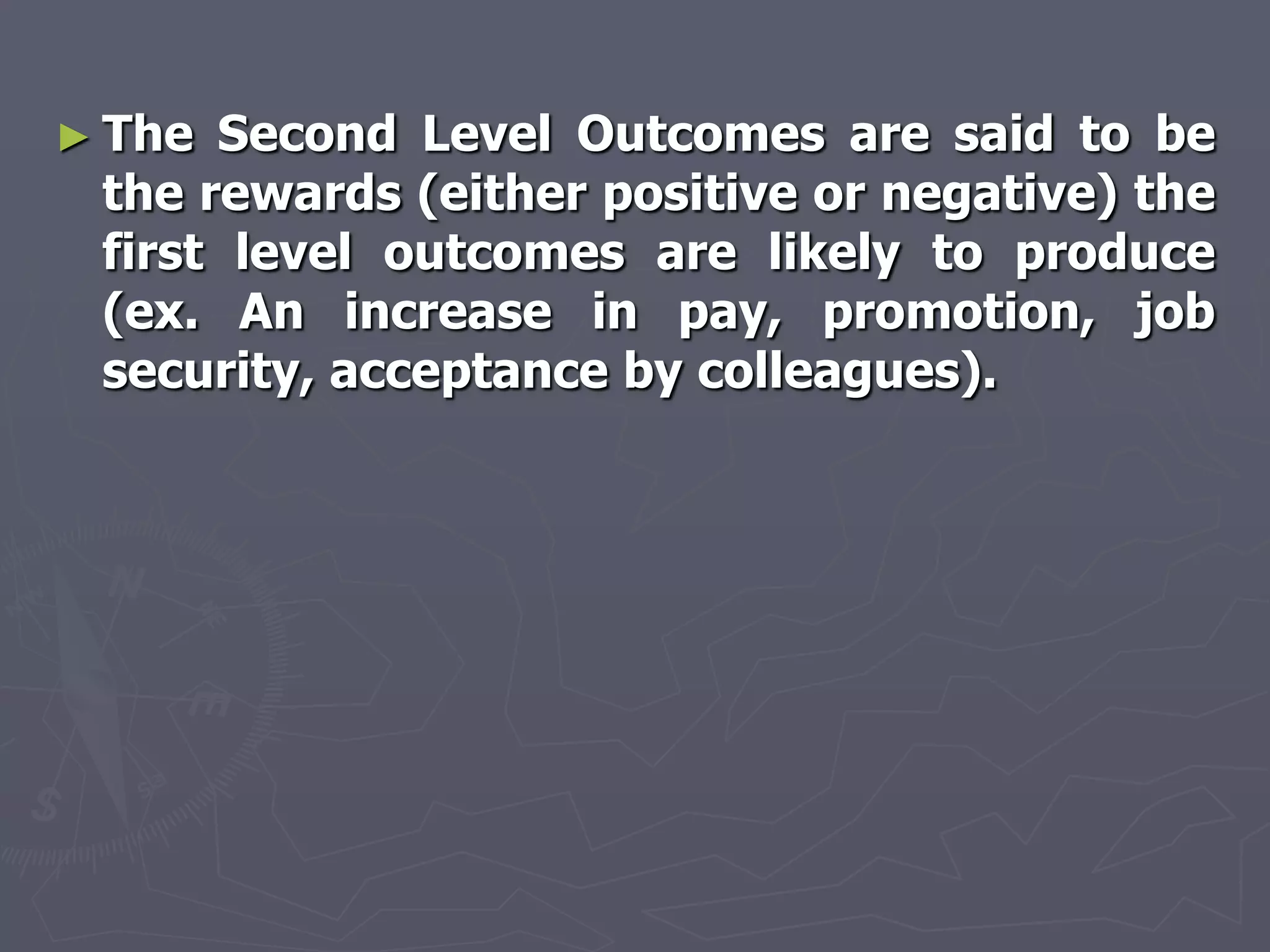 ► The Second Level Outcomes are said to be
 the rewards (either positive or negative) the
 first level outcomes are likely to produce
 (ex. An increase in pay, promotion, job
 security, acceptance by colleagues).
 