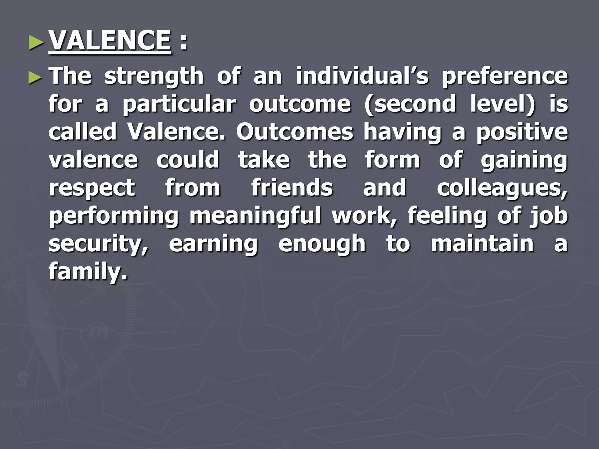 ► VALENCE   :
► The strength of an individual‘s preference
 for a particular outcome (second level) is
 called Valence. Outcomes having a positive
 valence could take the form of gaining
 respect from friends and colleagues,
 performing meaningful work, feeling of job
 security, earning enough to maintain a
 family.
 