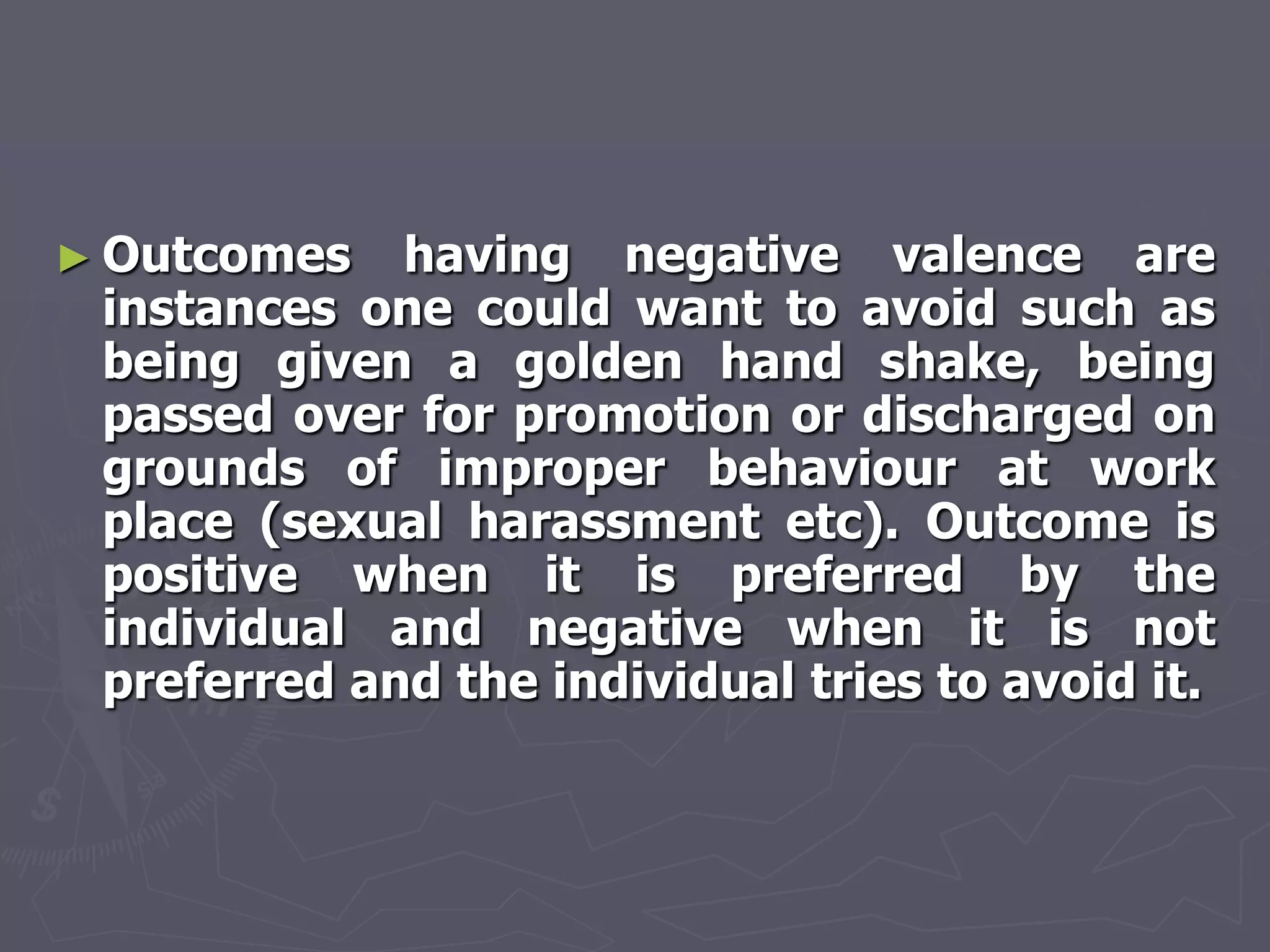 ► Outcomes   having negative valence are
 instances one could want to avoid such as
 being given a golden hand shake, being
 passed over for promotion or discharged on
 grounds of improper behaviour at work
 place (sexual harassment etc). Outcome is
 positive when it is preferred by the
 individual and negative when it is not
 preferred and the individual tries to avoid it.
 