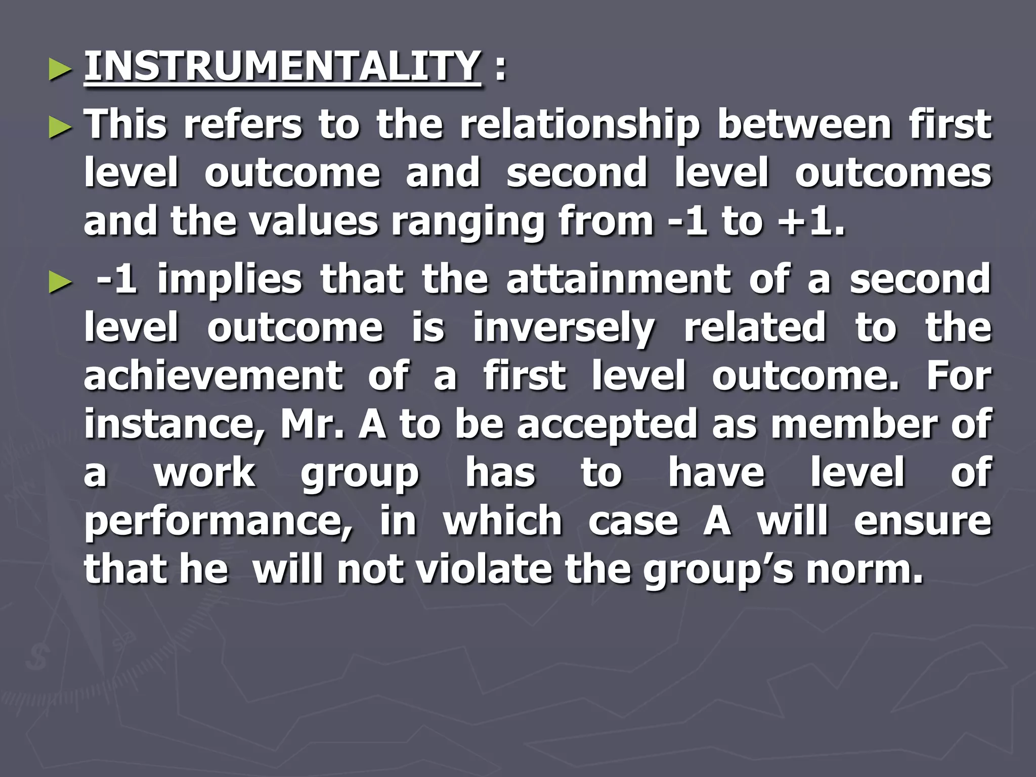 ► INSTRUMENTALITY      :
► This refers to the relationship between first
  level outcome and second level outcomes
  and the values ranging from -1 to +1.
► -1 implies that the attainment of a second
  level outcome is inversely related to the
  achievement of a first level outcome. For
  instance, Mr. A to be accepted as member of
  a work group has to have level of
  performance, in which case A will ensure
  that he will not violate the group‘s norm.
 