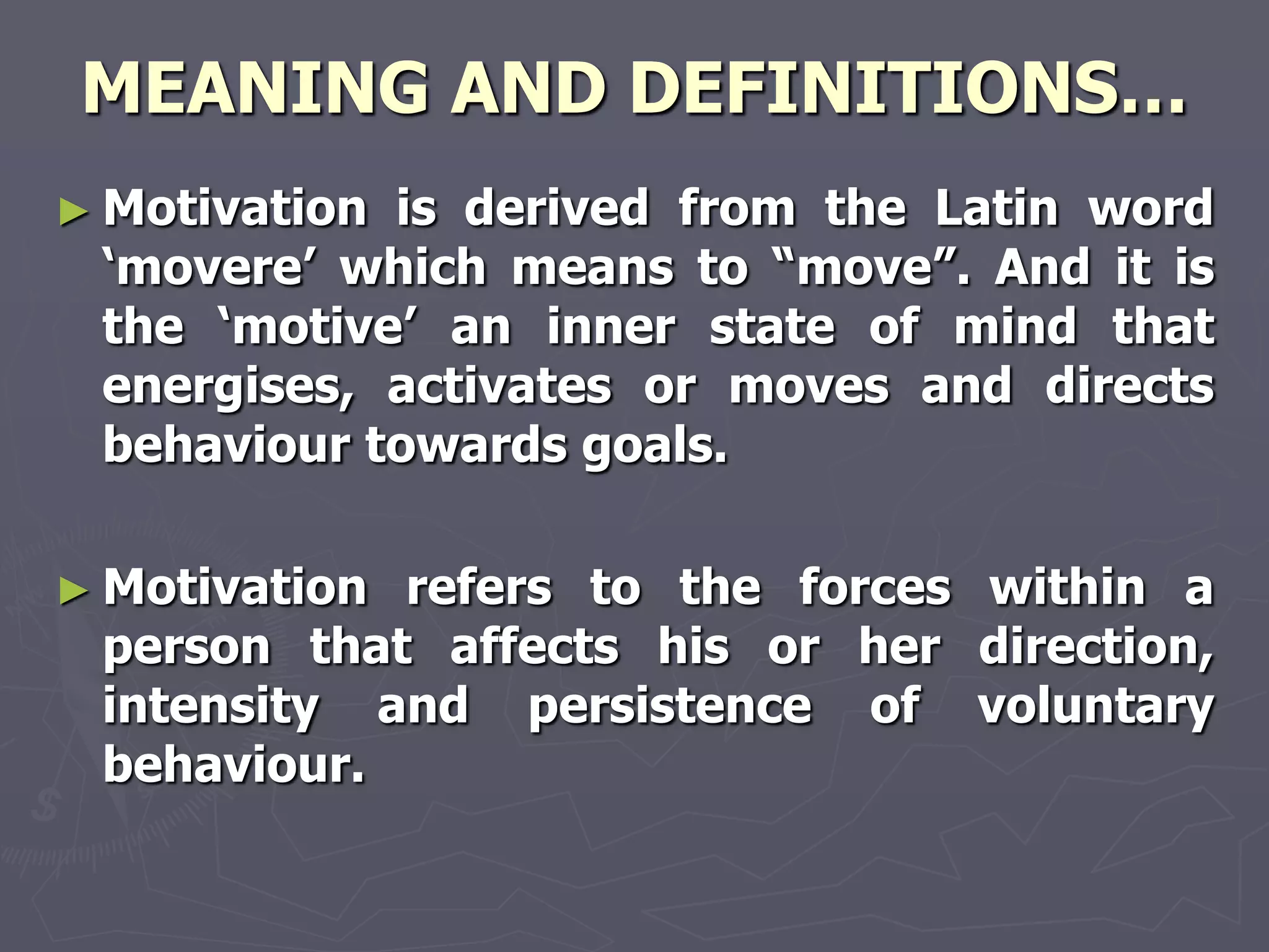 MEANING AND DEFINITIONS…
► Motivationis derived from the Latin word
 ‗movere‘ which means to ―move‖. And it is
 the ‗motive‘ an inner state of mind that
 energises, activates or moves and directs
 behaviour towards goals.

► Motivationrefers to the forces within a
 person that affects his or her direction,
 intensity and persistence of voluntary
 behaviour.
 