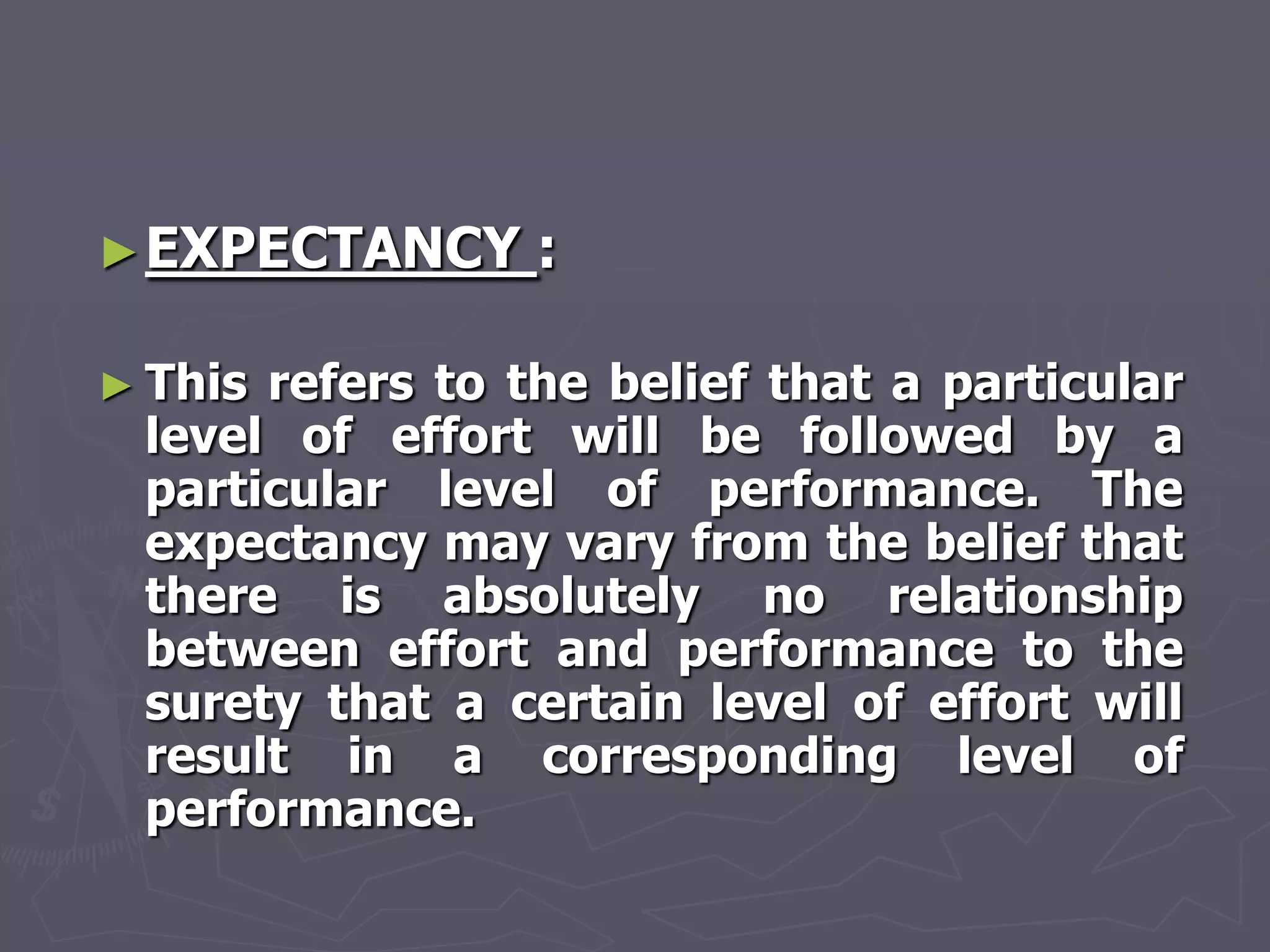 ► EXPECTANCY     :

► Thisrefers to the belief that a particular
 level of effort will be followed by a
 particular level of performance. The
 expectancy may vary from the belief that
 there is absolutely no relationship
 between effort and performance to the
 surety that a certain level of effort will
 result in a corresponding level of
 performance.
 