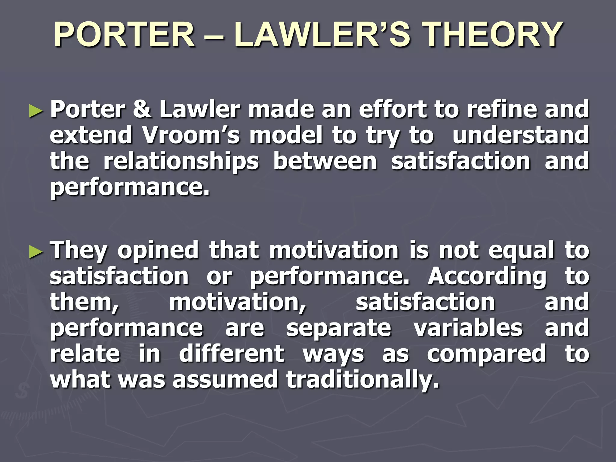 PORTER – LAWLER’S THEORY

► Porter& Lawler made an effort to refine and
 extend Vroom‘s model to try to understand
 the relationships between satisfaction and
 performance.

► They opined that motivation is not equal to
 satisfaction or performance. According to
 them,      motivation,  satisfaction    and
 performance are separate variables and
 relate in different ways as compared to
 what was assumed traditionally.
 