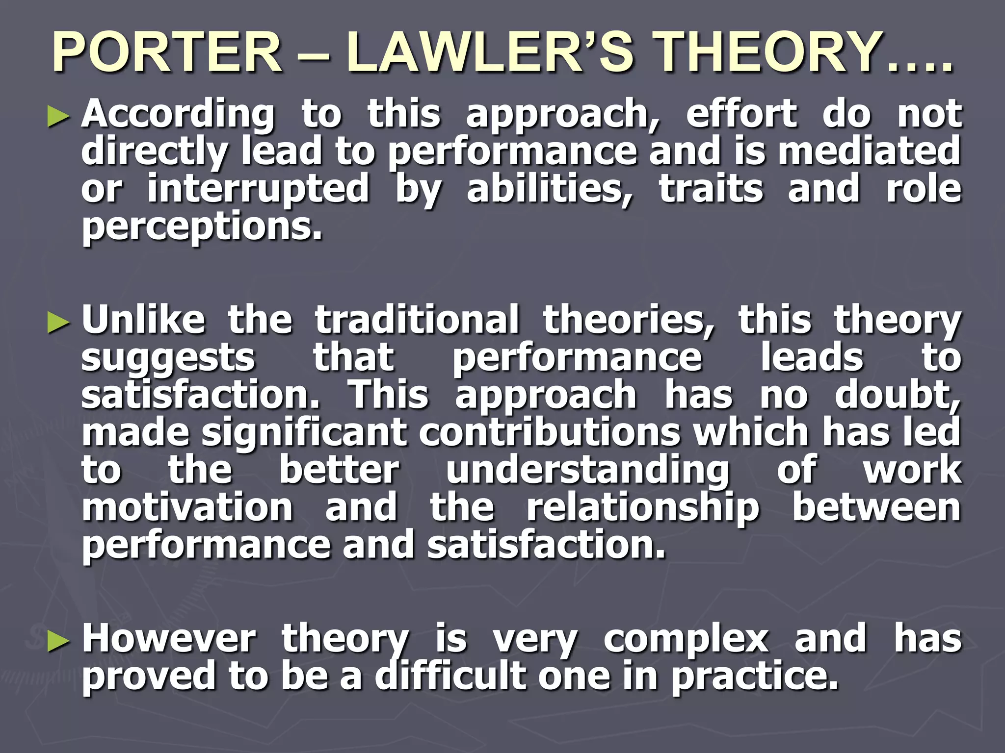 PORTER – LAWLER’S THEORY….
► According  to this approach, effort do not
 directly lead to performance and is mediated
 or interrupted by abilities, traits and role
 perceptions.

► Unlike the traditional theories, this theory
 suggests that performance leads to
 satisfaction. This approach has no doubt,
 made significant contributions which has led
 to the better understanding of work
 motivation and the relationship between
 performance and satisfaction.

► However  theory is very complex and has
 proved to be a difficult one in practice.
 