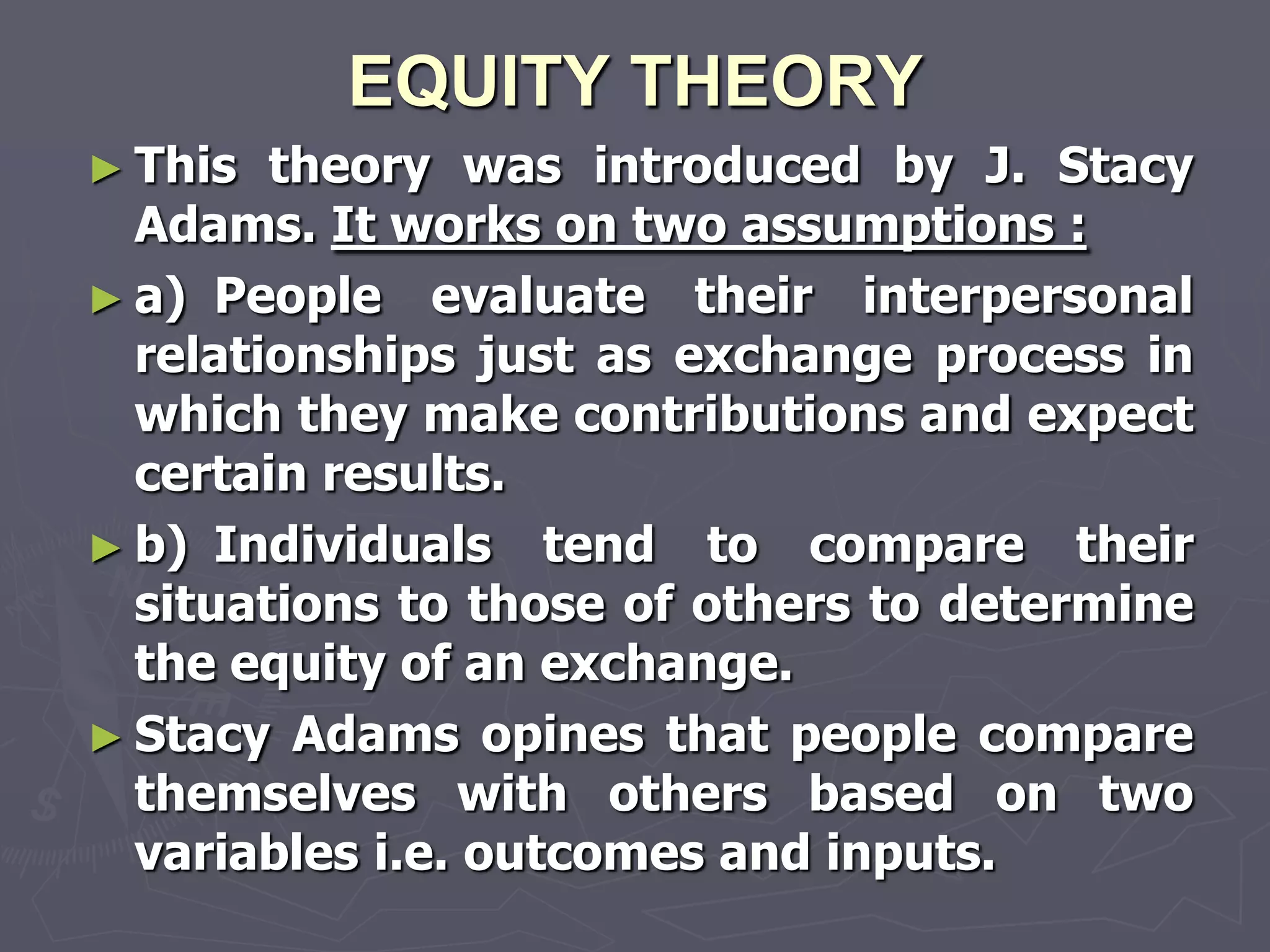 EQUITY THEORY
► This  theory was introduced by J. Stacy
  Adams. It works on two assumptions :
► a) People evaluate their interpersonal
  relationships just as exchange process in
  which they make contributions and expect
  certain results.
► b) Individuals tend to compare their
  situations to those of others to determine
  the equity of an exchange.
► Stacy Adams opines that people compare
  themselves with others based on two
  variables i.e. outcomes and inputs.
 