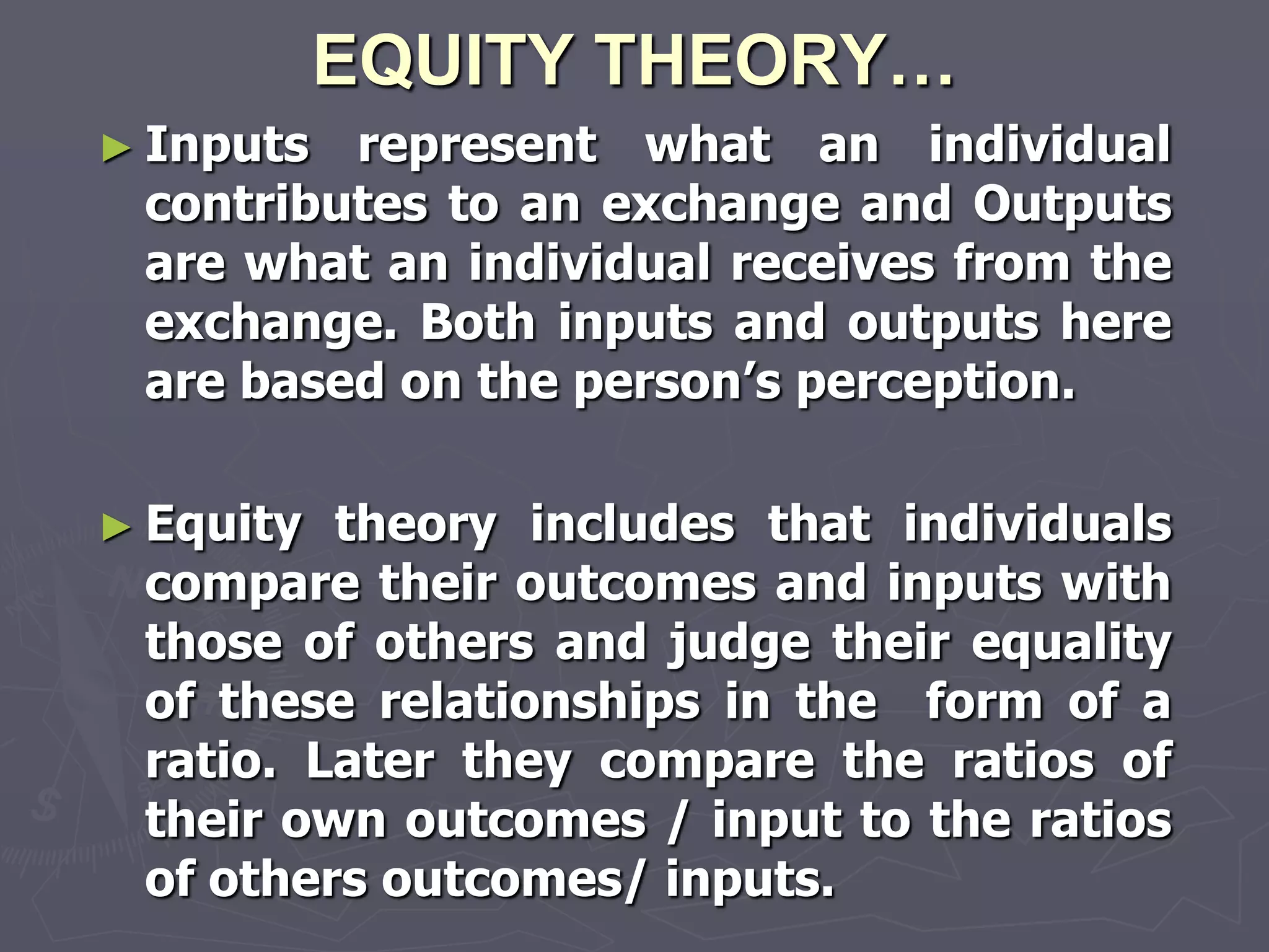 EQUITY THEORY…
► Inputs represent what an individual
 contributes to an exchange and Outputs
 are what an individual receives from the
 exchange. Both inputs and outputs here
 are based on the person‘s perception.

► Equity theory includes that individuals
 compare their outcomes and inputs with
 those of others and judge their equality
 of these relationships in the form of a
 ratio. Later they compare the ratios of
 their own outcomes / input to the ratios
 of others outcomes/ inputs.
 