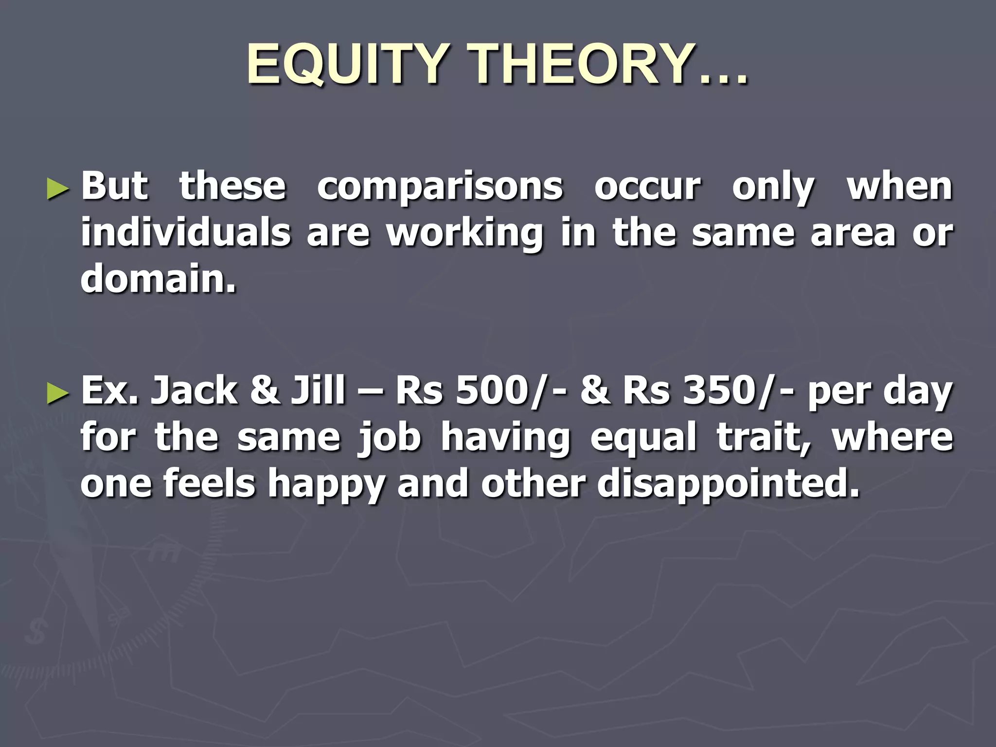 EQUITY THEORY…

► But these comparisons occur only when
 individuals are working in the same area or
 domain.

► Ex.Jack & Jill – Rs 500/- & Rs 350/- per day
 for the same job having equal trait, where
 one feels happy and other disappointed.
 
