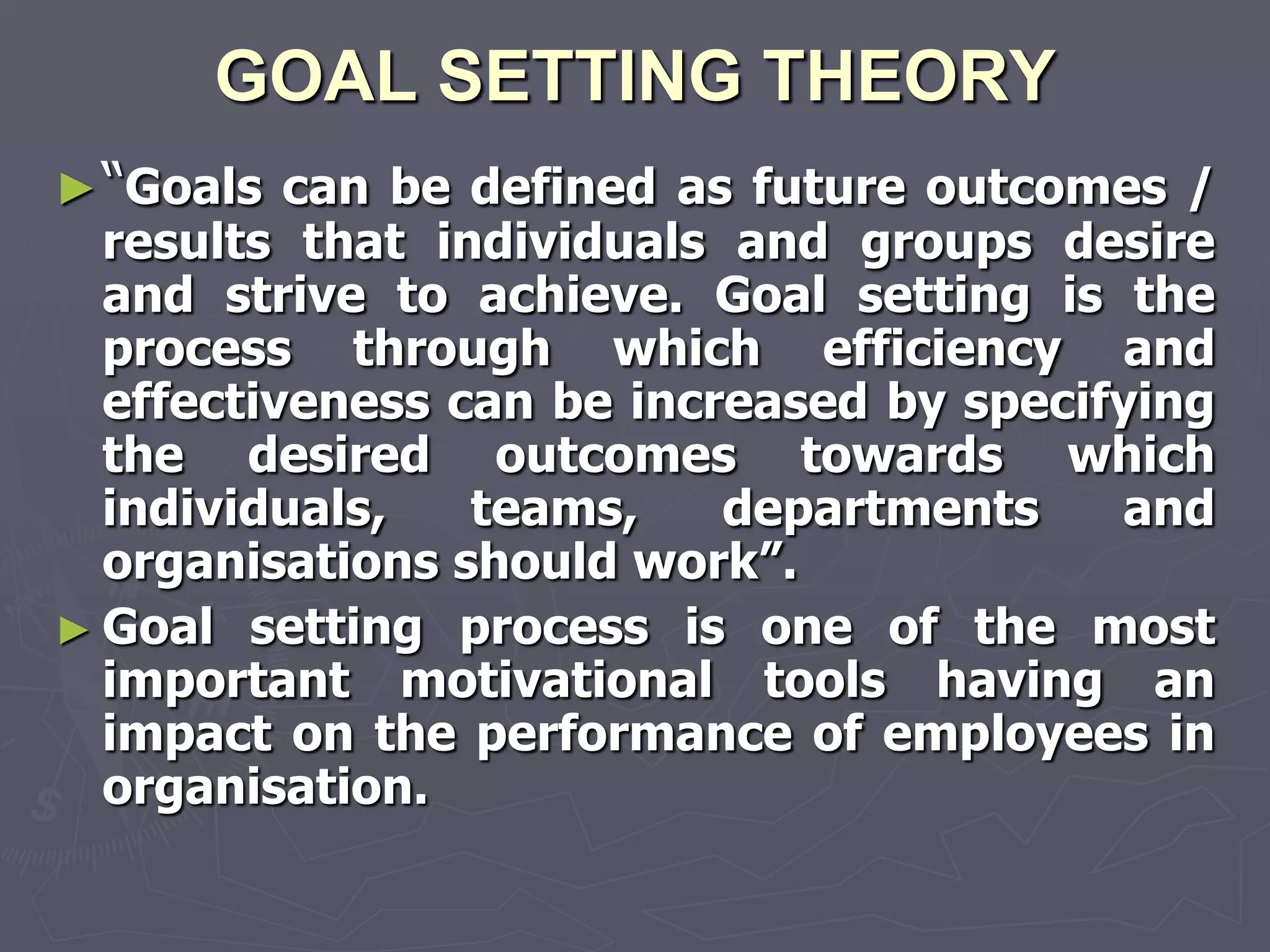 GOAL SETTING THEORY
► “Goals can be defined as future outcomes /
  results that individuals and groups desire
  and strive to achieve. Goal setting is the
  process through which efficiency and
  effectiveness can be increased by specifying
  the desired outcomes towards which
  individuals,   teams,    departments    and
  organisations should work‖.
► Goal setting process is one of the most
  important motivational tools having an
  impact on the performance of employees in
  organisation.
 