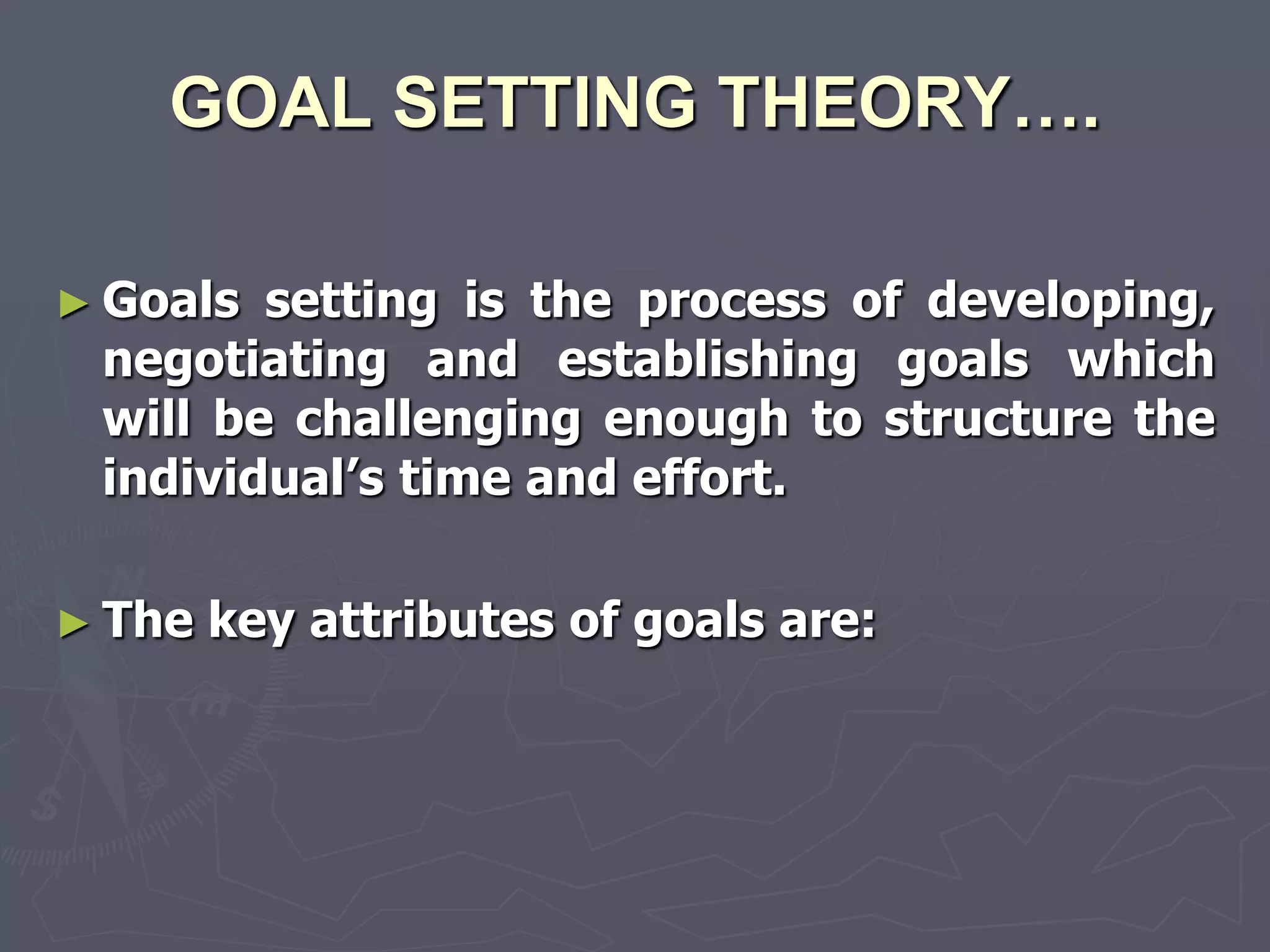 GOAL SETTING THEORY….

► Goals setting is the process of developing,
 negotiating and establishing goals which
 will be challenging enough to structure the
 individual‘s time and effort.

► The   key attributes of goals are:
 