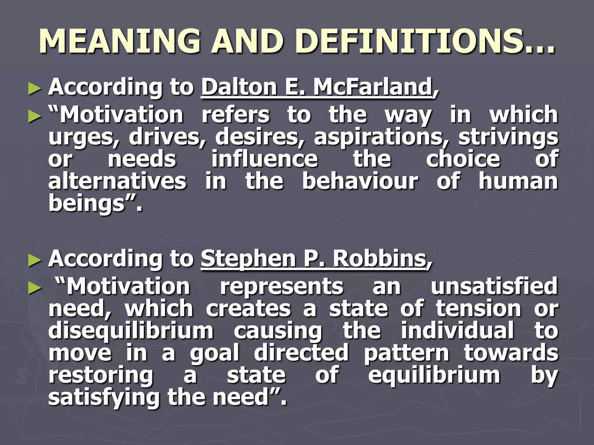 MEANING AND DEFINITIONS…
► According toDalton E. McFarland,
► ―Motivation refers to the way in which
 urges, drives, desires, aspirations, strivings
 or   needs     influence   the    choice    of
 alternatives in the behaviour of human
 beings‖.

► According to Stephen P. Robbins,
► ―Motivation    represents an unsatisfied
 need, which creates a state of tension or
 disequilibrium causing the individual to
 move in a goal directed pattern towards
 restoring a state of equilibrium by
 satisfying the need‖.
 