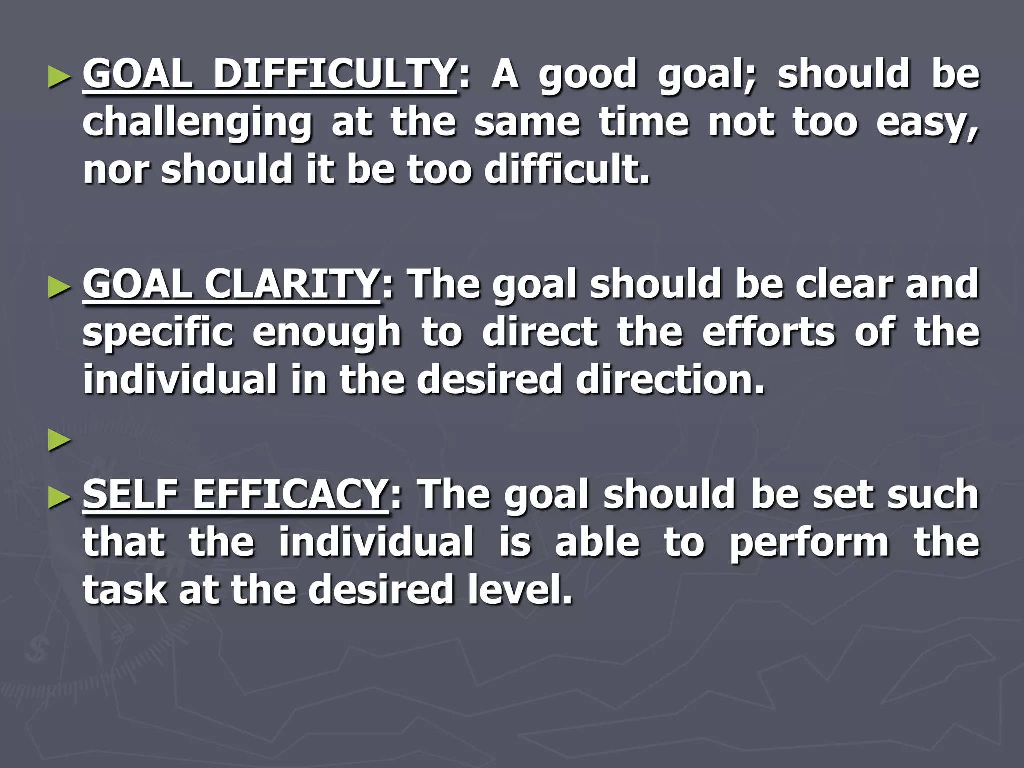 ► GOAL    DIFFICULTY: A good goal; should be
    challenging at the same time not too easy,
    nor should it be too difficult.

► GOAL     CLARITY: The goal should be clear and
    specific enough to direct the efforts of the
    individual in the desired direction.
►
► SELF    EFFICACY: The goal should be set such
    that the individual is able to perform the
    task at the desired level.
 