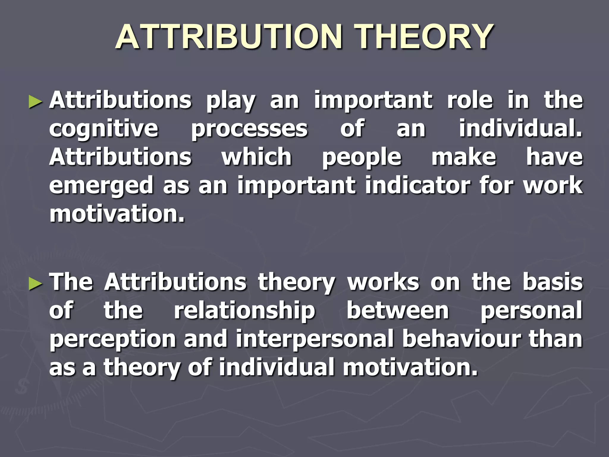 ATTRIBUTION THEORY
► Attributions
             play an important role in the
 cognitive processes of an individual.
 Attributions which people make have
 emerged as an important indicator for work
 motivation.

► The Attributions theory works on the basis
 of the relationship between personal
 perception and interpersonal behaviour than
 as a theory of individual motivation.
 