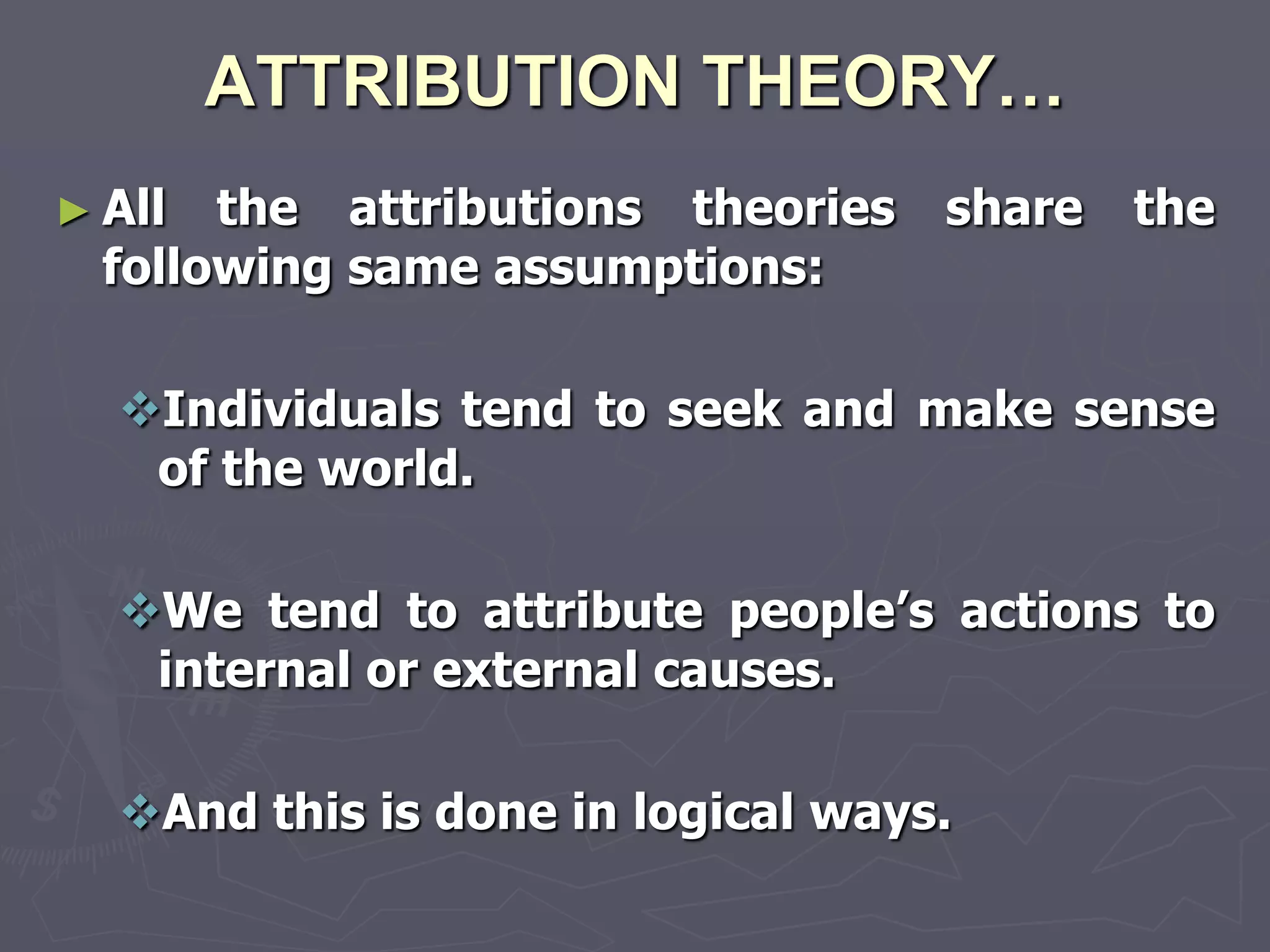 ATTRIBUTION THEORY…
► All  the attributions theories   share   the
  following same assumptions:

  Individuals tend to seek and make sense
   of the world.

  We tend to attribute people‘s actions to
   internal or external causes.

  And this is done in logical ways.
 