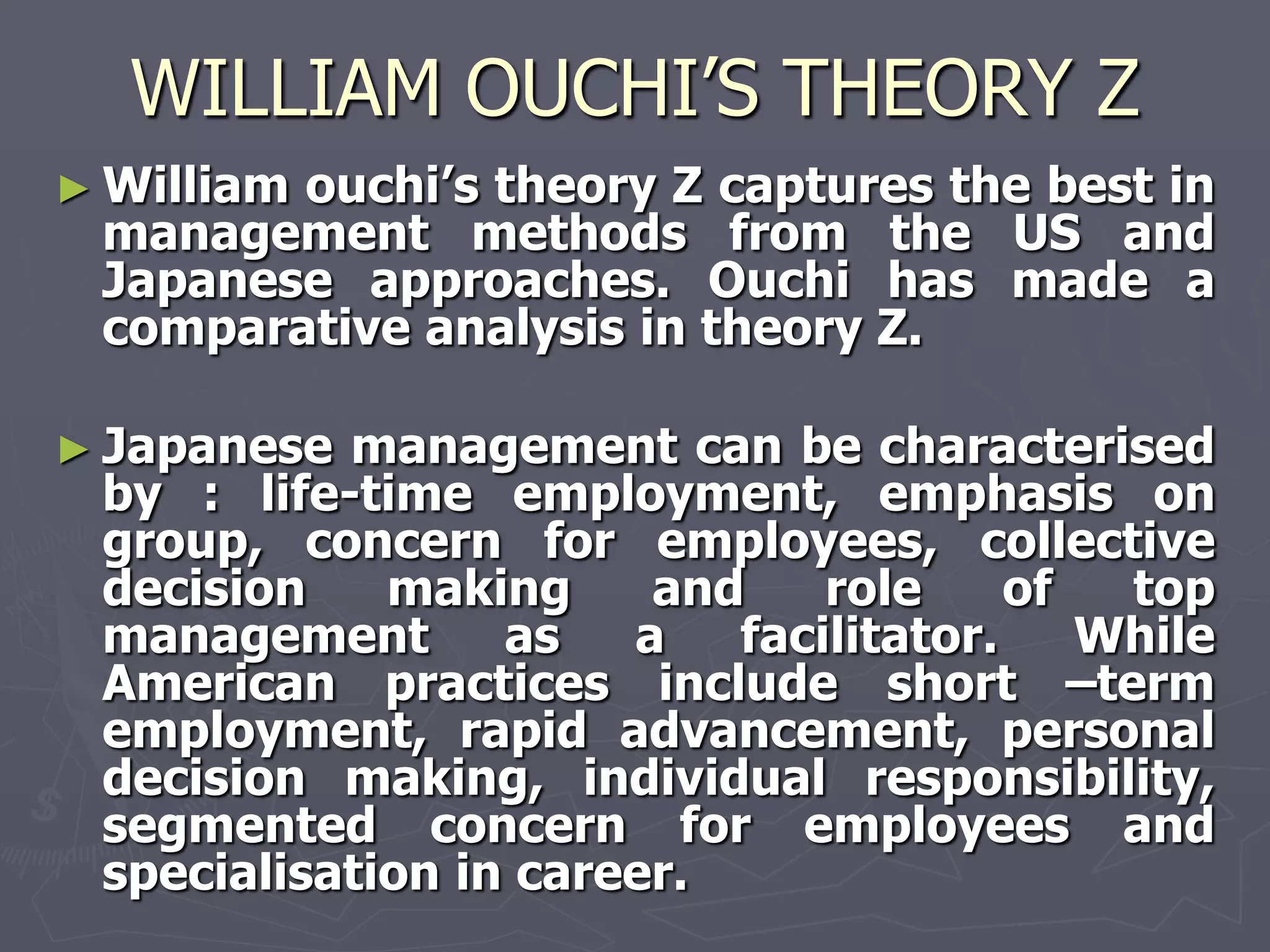 WILLIAM OUCHI’S THEORY Z
► William
        ouchi‘s theory Z captures the best in
 management methods from the US and
 Japanese approaches. Ouchi has made a
 comparative analysis in theory Z.

► Japanese management can be characterised
 by : life-time employment, emphasis on
 group, concern for employees, collective
 decision    making     and    role     of  top
 management       as   a   facilitator.    While
 American practices include short –term
 employment, rapid advancement, personal
 decision making, individual responsibility,
 segmented concern for employees and
 specialisation in career.
 