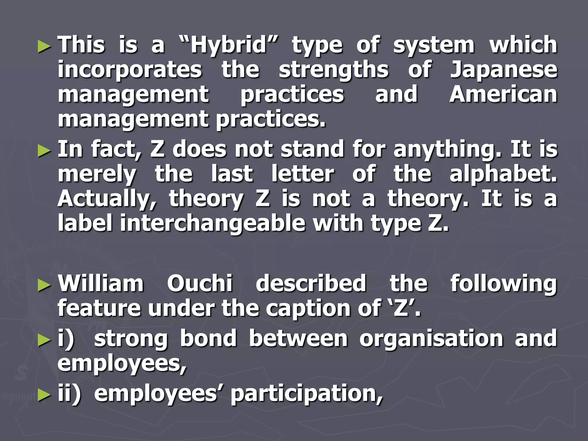 ► This  is a ―Hybrid‖ type of system which
  incorporates the strengths of Japanese
  management practices and American
  management practices.
► In fact, Z does not stand for anything. It is
  merely the last letter of the alphabet.
  Actually, theory Z is not a theory. It is a
  label interchangeable with type Z.

► William  Ouchi described the following
  feature under the caption of ‗Z‘.
► i) strong bond between organisation and
  employees,
► ii) employees‘ participation,
 