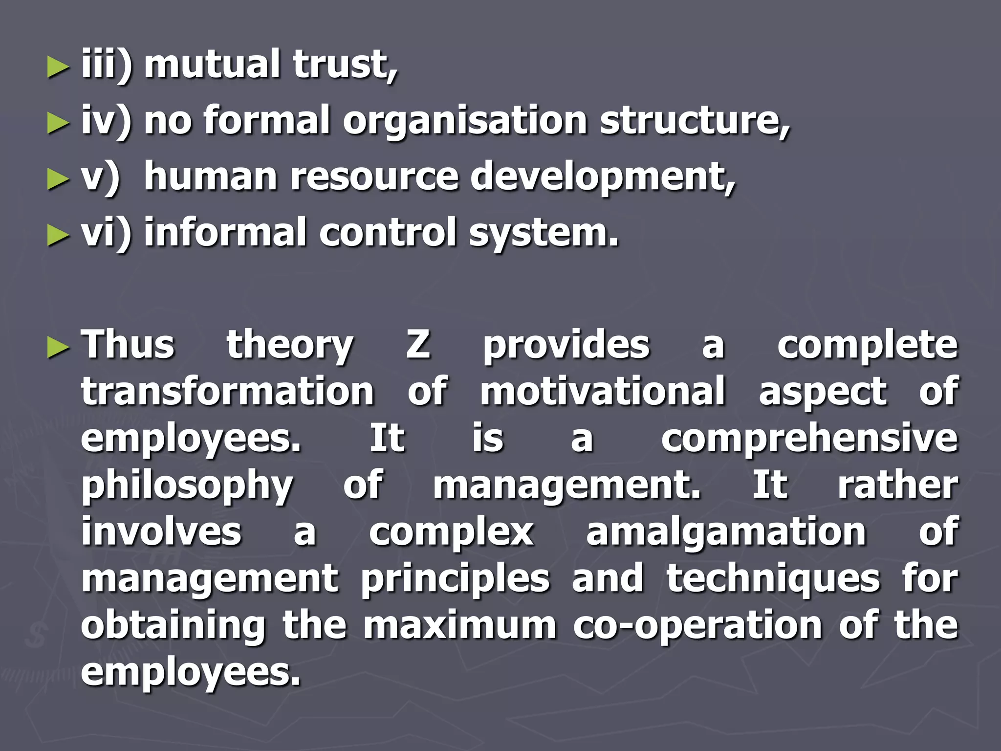 ► iii)mutual trust,
► iv) no formal organisation structure,
► v) human resource development,
► vi) informal control system.


► Thus   theory Z provides a complete
  transformation of motivational aspect of
  employees.    It  is  a    comprehensive
  philosophy of management. It rather
  involves a complex amalgamation of
  management principles and techniques for
  obtaining the maximum co-operation of the
  employees.
 
