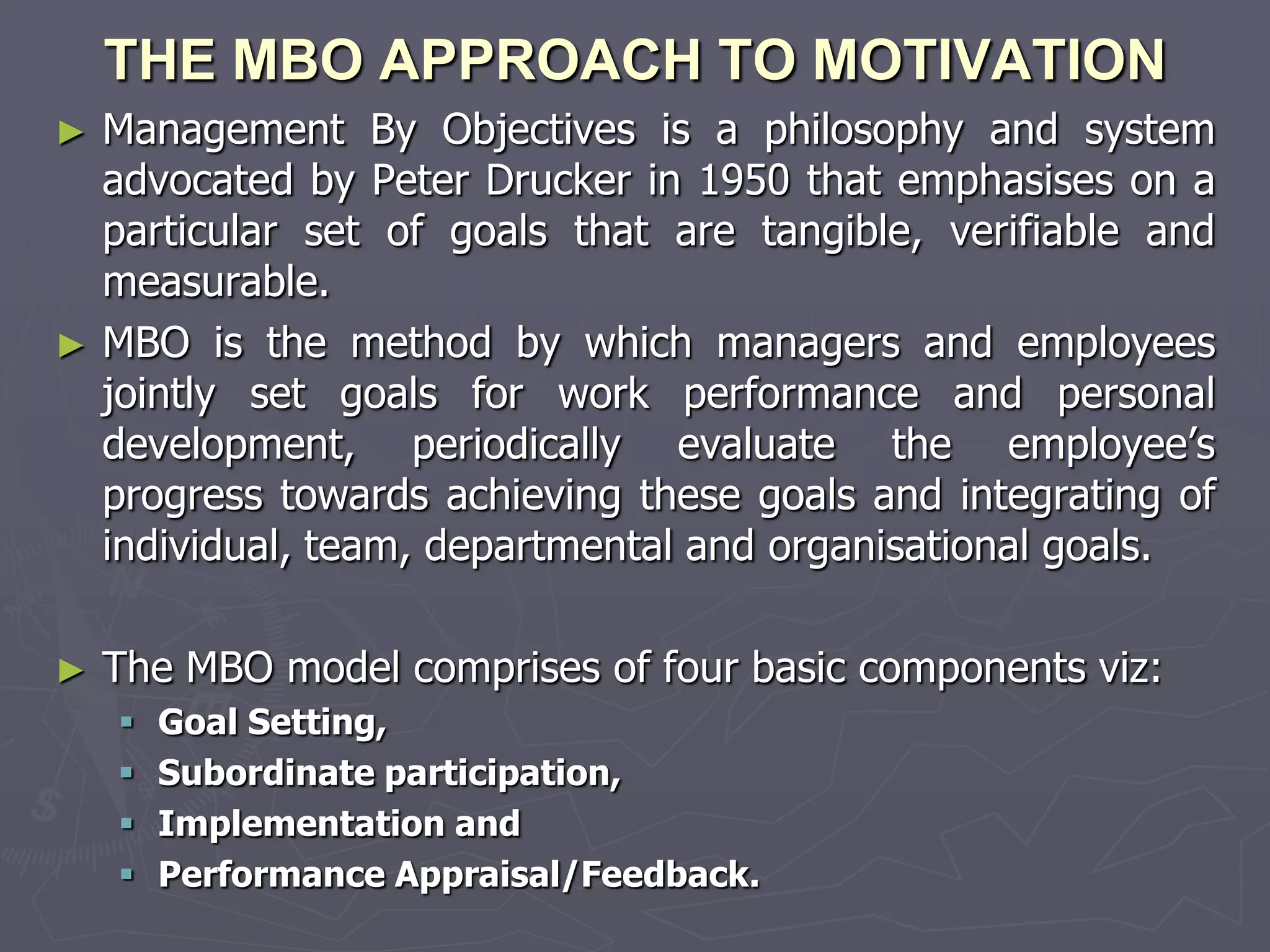 THE MBO APPROACH TO MOTIVATION
► Management By Objectives is a philosophy and system
  advocated by Peter Drucker in 1950 that emphasises on a
  particular set of goals that are tangible, verifiable and
  measurable.
► MBO is the method by which managers and employees
  jointly set goals for work performance and personal
  development, periodically evaluate the employee’s
  progress towards achieving these goals and integrating of
  individual, team, departmental and organisational goals.

►   The MBO model comprises of four basic components viz:
       Goal Setting,
       Subordinate participation,
       Implementation and
       Performance Appraisal/Feedback.
 