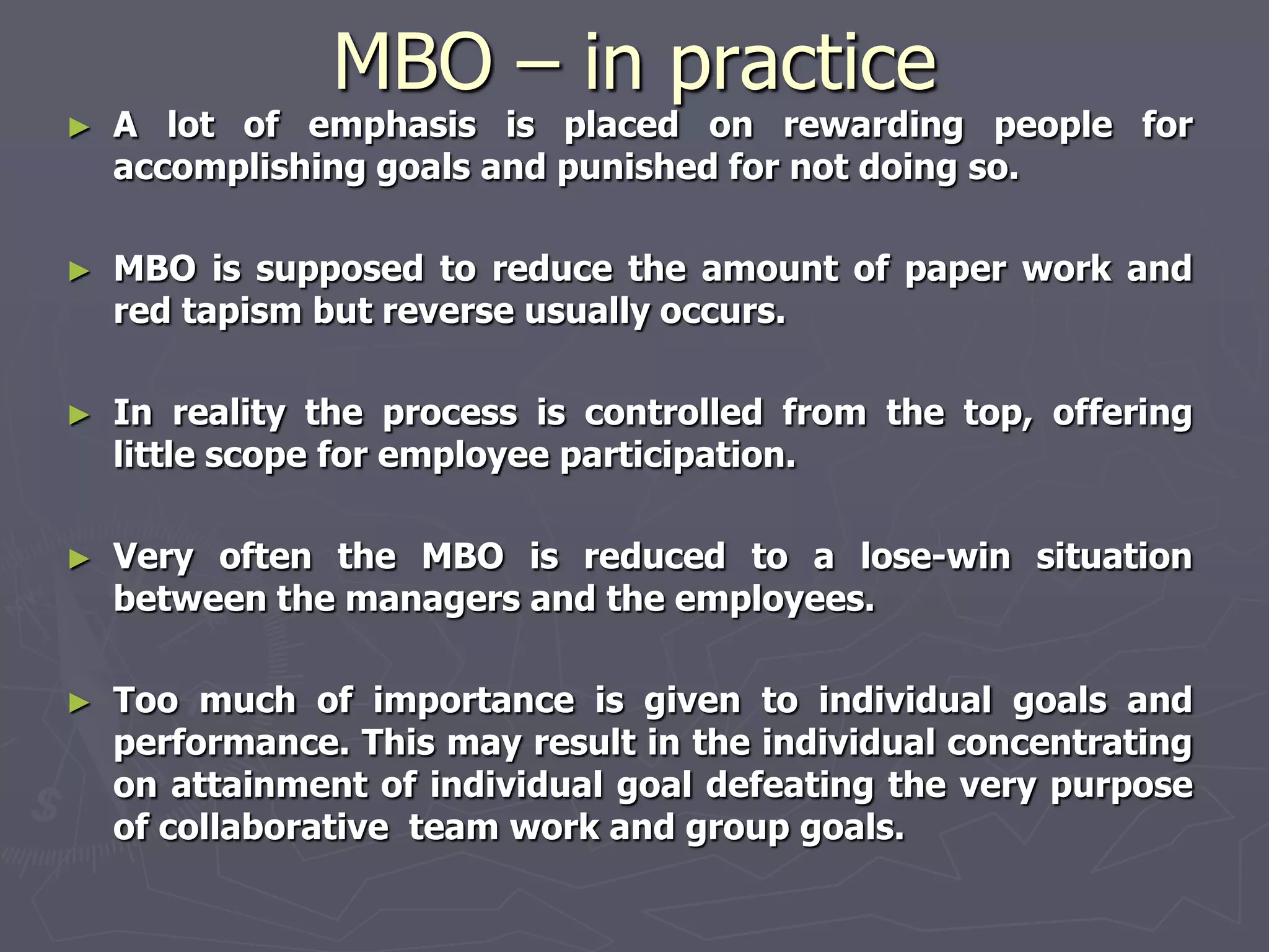 MBO – in practice
►   A lot of emphasis is placed on rewarding people for
    accomplishing goals and punished for not doing so.

►   MBO is supposed to reduce the amount of paper work and
    red tapism but reverse usually occurs.

►   In reality the process is controlled from the top, offering
    little scope for employee participation.

►   Very often the MBO is reduced to a lose-win situation
    between the managers and the employees.

►   Too much of importance is given to individual goals and
    performance. This may result in the individual concentrating
    on attainment of individual goal defeating the very purpose
    of collaborative team work and group goals.
 
