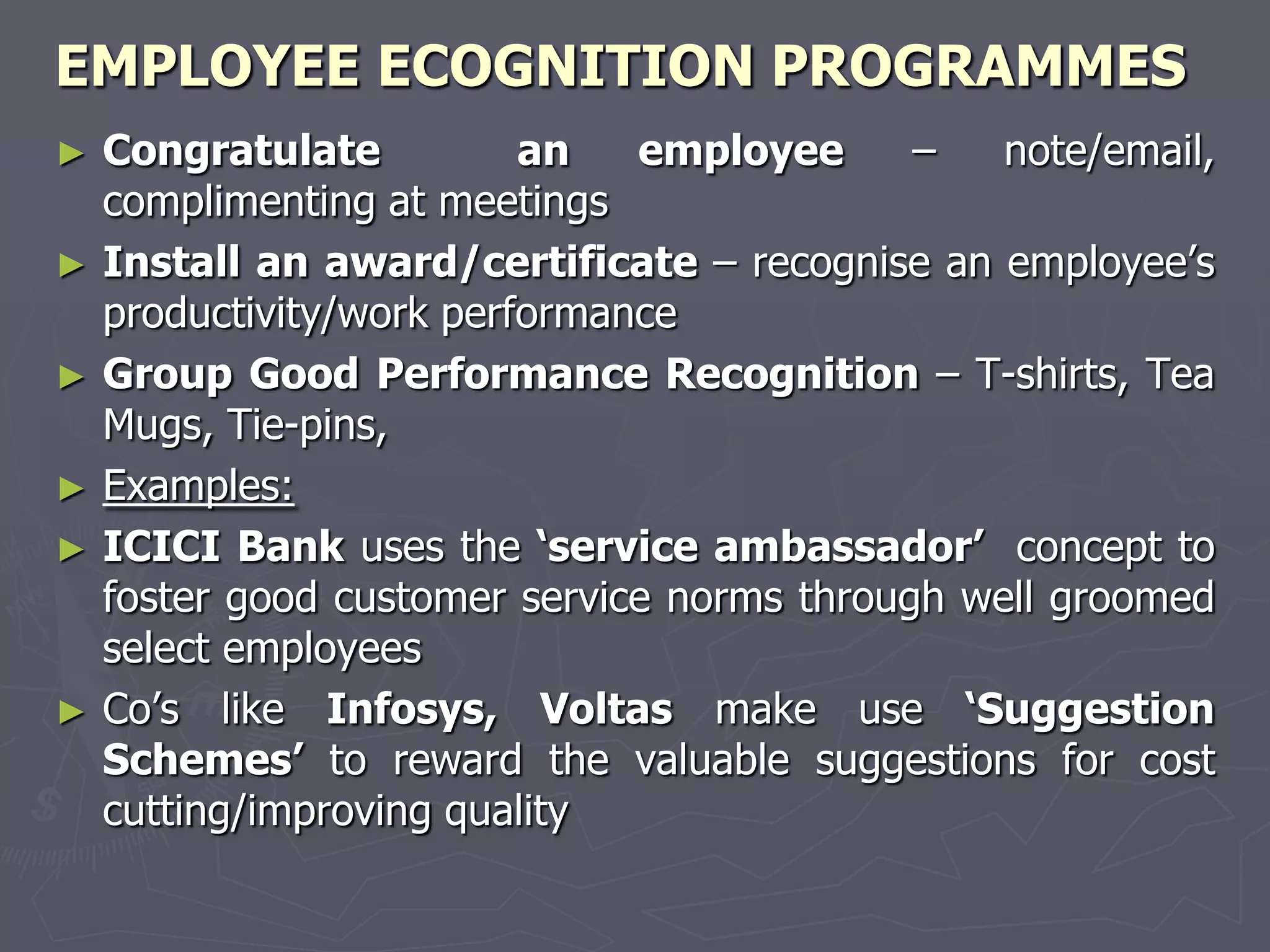 EMPLOYEE ECOGNITION PROGRAMMES
► Congratulate          an   employee      –   note/email,
  complimenting at meetings
► Install an award/certificate – recognise an employee’s
  productivity/work performance
► Group Good Performance Recognition – T-shirts, Tea
  Mugs, Tie-pins,
► Examples:
► ICICI Bank uses the ‗service ambassador‘ concept to
  foster good customer service norms through well groomed
  select employees
► Co’s like Infosys, Voltas make use ‗Suggestion
  Schemes‘ to reward the valuable suggestions for cost
  cutting/improving quality
 