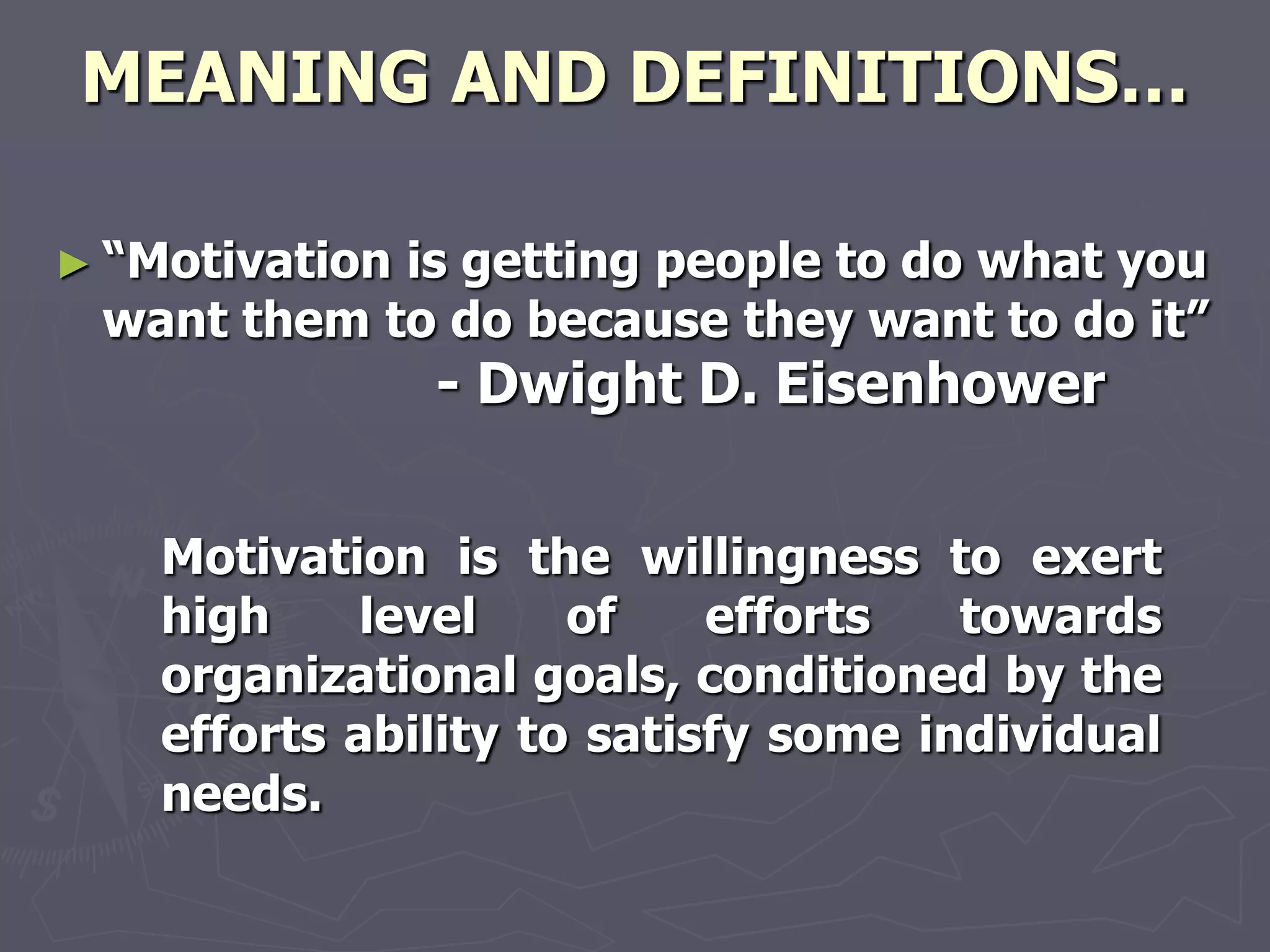 MEANING AND DEFINITIONS…

► ―Motivation
            is getting people to do what you
 want them to do because they want to do it‖
                - Dwight D. Eisenhower


    Motivation is the willingness to exert
    high     level    of    efforts   towards
    organizational goals, conditioned by the
    efforts ability to satisfy some individual
    needs.
 