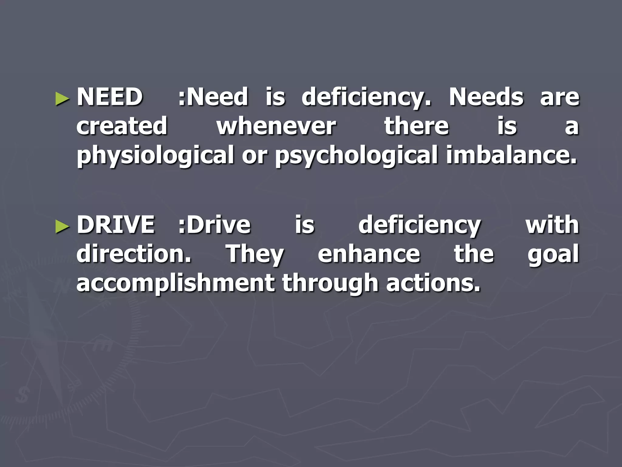 ► NEED   :Need is deficiency. Needs are
 created    whenever      there    is    a
 physiological or psychological imbalance.

► DRIVE   :Drive is   deficiency     with
 direction. They enhance the         goal
 accomplishment through actions.
 