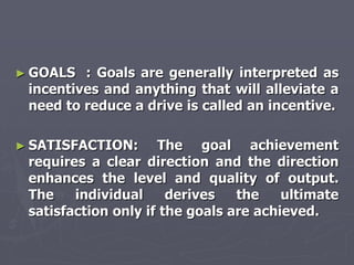 ► GOALS  : Goals are generally interpreted as
 incentives and anything that will alleviate a
 need to reduce a drive is called an incentive.

► SATISFACTION:      The goal achievement
 requires a clear direction and the direction
 enhances the level and quality of output.
 The    individual     derives   the    ultimate
 satisfaction only if the goals are achieved.
 