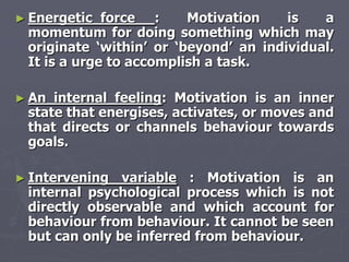 ► Energetic  force :     Motivation    is   a
 momentum for doing something which may
 originate ‗within‘ or ‗beyond‘ an individual.
 It is a urge to accomplish a task.

► An internal feeling: Motivation is an inner
 state that energises, activates, or moves and
 that directs or channels behaviour towards
 goals.

► Intervening  variable : Motivation is an
 internal psychological process which is not
 directly observable and which account for
 behaviour from behaviour. It cannot be seen
 but can only be inferred from behaviour.
 