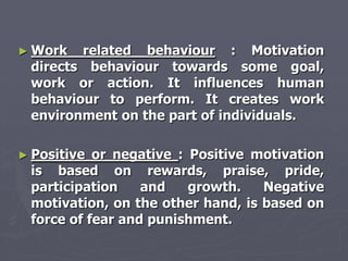► Work  related behaviour : Motivation
 directs behaviour towards some goal,
 work or action. It influences human
 behaviour to perform. It creates work
 environment on the part of individuals.

► Positive or negative : Positive motivation
 is based on rewards, praise, pride,
 participation    and    growth.   Negative
 motivation, on the other hand, is based on
 force of fear and punishment.
 