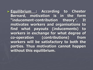 ► Equilibrium  : According to Chester
 Bernard, motivation is in the form
 ―inducement-contribution theory‖. It
 motivates workers and organisations to
 find what payouts (inducements) to
 workers in exchange for what degree of
 co-operation     (contributions)    from
 workers will be satisfactory to both the
 parties. Thus motivation cannot happen
 without this equilibrium.
 