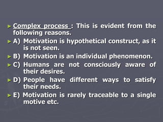 ► Complex    process : This is evident from the
  following reasons.
► A) Motivation is hypothetical construct, as it
      is not seen.
► B) Motivation is an individual phenomenon.
► C) Humans are not consciously aware of
      their desires.
► D) People have different ways to satisfy
      their needs.
► E) Motivation is rarely traceable to a single
      motive etc.
 