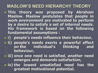 MASLOW’S NEED HIERARCHY THEORY
► This    theory was proposed by Abraham
  Maslow. Maslow postulates that people in
  work environment are motivated to perform
  by a desire to satisfy a set of internal needs.
  His framework is based on the following
  fundamental assumptions :
► i) people‘s needs influence their behaviour,
► ii) people‘s needs exerts a powerful effect
       on the    individual‘s    thinking    and
       behaviour,
► iii) once one need is satisfied, another need
       emerges and demands satisfaction,
► iv) the lowest unsatisfied need has the
       greatest motivational potential.
 